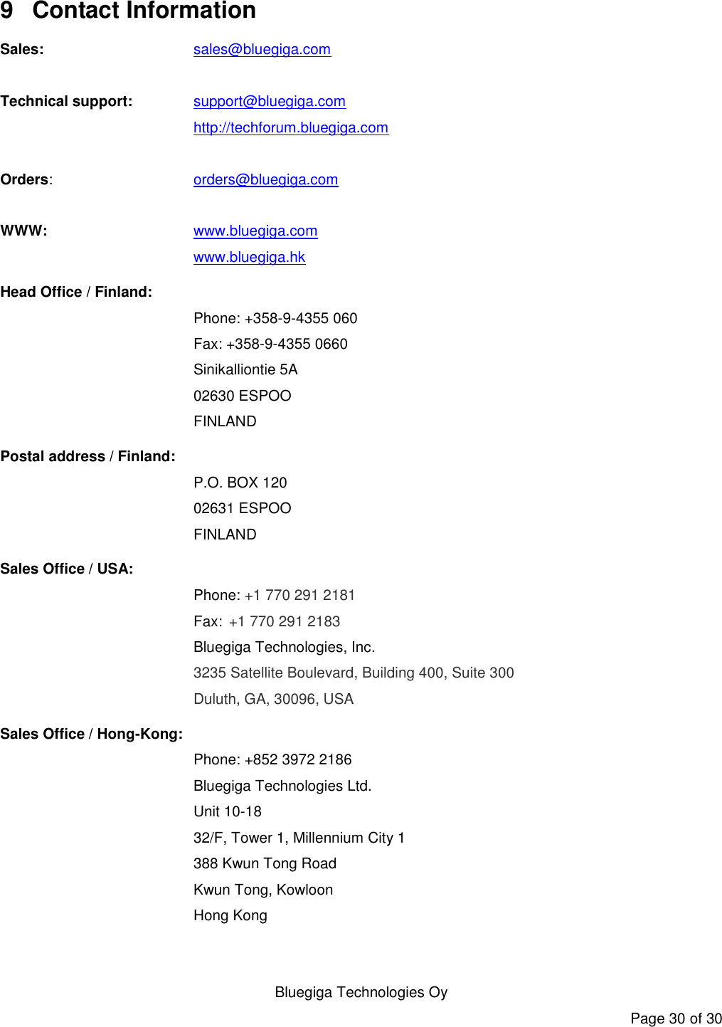   Bluegiga Technologies Oy Page 30 of 30 9  Contact Information Sales:    sales@bluegiga.com  Technical support: support@bluegiga.com http://techforum.bluegiga.com  Orders:    orders@bluegiga.com  WWW:    www.bluegiga.com     www.bluegiga.hk Head Office / Finland: Phone: +358-9-4355 060 Fax: +358-9-4355 0660 Sinikalliontie 5A 02630 ESPOO FINLAND Postal address / Finland: P.O. BOX 120 02631 ESPOO FINLAND Sales Office / USA: Phone: +1 770 291 2181  Fax: +1 770 291 2183 Bluegiga Technologies, Inc. 3235 Satellite Boulevard, Building 400, Suite 300 Duluth, GA, 30096, USA Sales Office / Hong-Kong:  Phone: +852 3972 2186  Bluegiga Technologies Ltd.  Unit 10-18  32/F, Tower 1, Millennium City 1  388 Kwun Tong Road  Kwun Tong, Kowloon  Hong Kong 