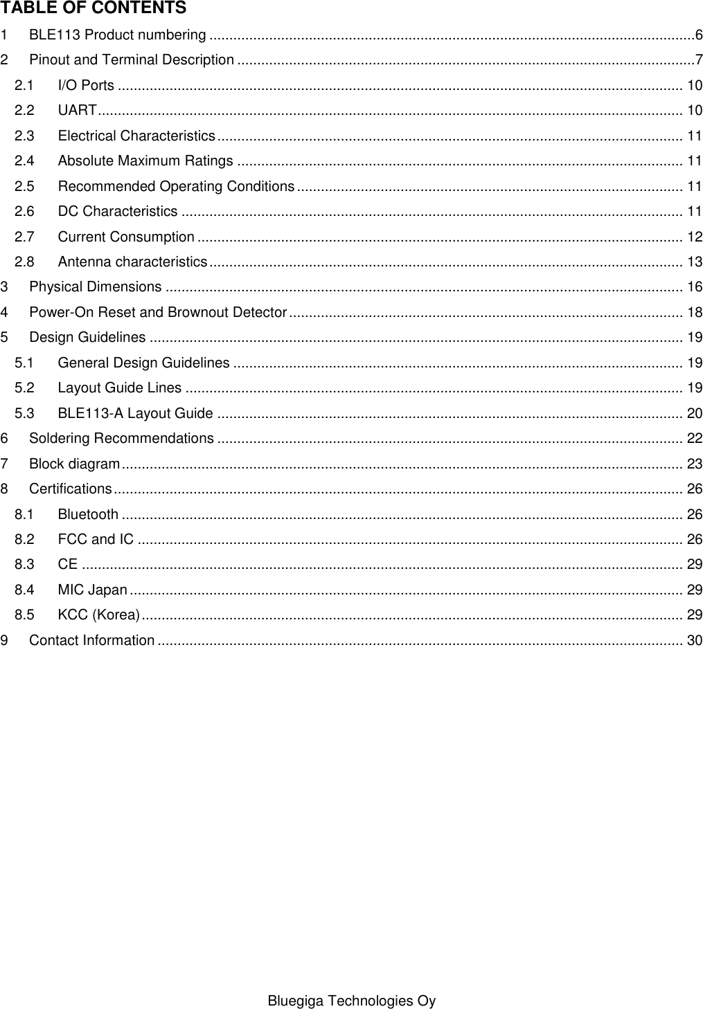   Bluegiga Technologies Oy TABLE OF CONTENTS 1 BLE113 Product numbering ..........................................................................................................................6 2 Pinout and Terminal Description ...................................................................................................................7 2.1 I/O Ports .............................................................................................................................................. 10 2.2 UART ................................................................................................................................................... 10 2.3 Electrical Characteristics ..................................................................................................................... 11 2.4 Absolute Maximum Ratings ................................................................................................................ 11 2.5 Recommended Operating Conditions ................................................................................................. 11 2.6 DC Characteristics .............................................................................................................................. 11 2.7 Current Consumption .......................................................................................................................... 12 2.8 Antenna characteristics ....................................................................................................................... 13 3 Physical Dimensions .................................................................................................................................. 16 4 Power-On Reset and Brownout Detector ................................................................................................... 18 5 Design Guidelines ...................................................................................................................................... 19 5.1 General Design Guidelines ................................................................................................................. 19 5.2 Layout Guide Lines ............................................................................................................................. 19 5.3 BLE113-A Layout Guide ..................................................................................................................... 20 6 Soldering Recommendations ..................................................................................................................... 22 7 Block diagram ............................................................................................................................................. 23 8 Certifications ............................................................................................................................................... 26 8.1 Bluetooth ............................................................................................................................................. 26 8.2 FCC and IC ......................................................................................................................................... 26 8.3 CE ....................................................................................................................................................... 29 8.4 MIC Japan ........................................................................................................................................... 29 8.5 KCC (Korea) ........................................................................................................................................ 29 9 Contact Information .................................................................................................................................... 30 