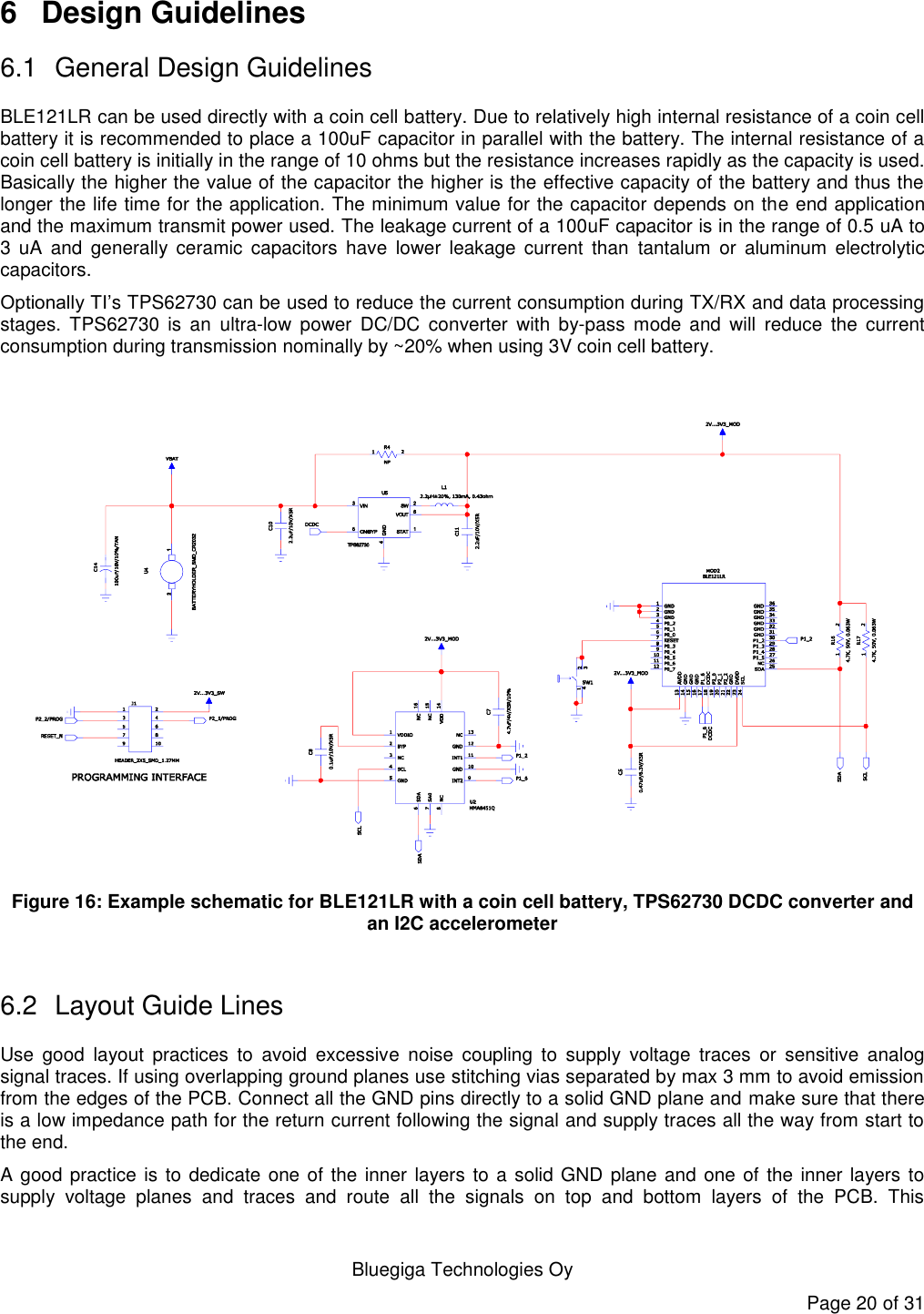   Bluegiga Technologies Oy Page 20 of 31 6  Design Guidelines 6.1  General Design Guidelines BLE121LR can be used directly with a coin cell battery. Due to relatively high internal resistance of a coin cell battery it is recommended to place a 100uF capacitor in parallel with the battery. The internal resistance of a coin cell battery is initially in the range of 10 ohms but the resistance increases rapidly as the capacity is used. Basically the higher the value of the capacitor the higher is the effective capacity of the battery and thus the longer the life time for the application. The minimum value for the capacitor depends on the end application and the maximum transmit power used. The leakage current of a 100uF capacitor is in the range of 0.5 uA to 3  uA  and  generally  ceramic  capacitors  have  lower  leakage  current  than  tantalum  or  aluminum  electrolytic capacitors.  Optionally TI’s TPS62730 can be used to reduce the current consumption during TX/RX and data processing stages.  TPS62730  is  an  ultra-low  power  DC/DC  converter  with  by-pass  mode  and  will  reduce  the  current consumption during transmission nominally by ~20% when using 3V coin cell battery.      Figure 16: Example schematic for BLE121LR with a coin cell battery, TPS62730 DCDC converter and an I2C accelerometer  6.2  Layout Guide Lines Use  good  layout  practices  to  avoid  excessive  noise  coupling  to  supply  voltage  traces  or  sensitive  analog signal traces. If using overlapping ground planes use stitching vias separated by max 3 mm to avoid emission from the edges of the PCB. Connect all the GND pins directly to a solid GND plane and make sure that there is a low impedance path for the return current following the signal and supply traces all the way from start to the end.  A good practice is to dedicate one of the inner layers to a solid GND plane and one of the inner layers to supply  voltage  planes  and  traces  and  route  all  the  signals  on  top  and  bottom  layers  of  the  PCB.  This 