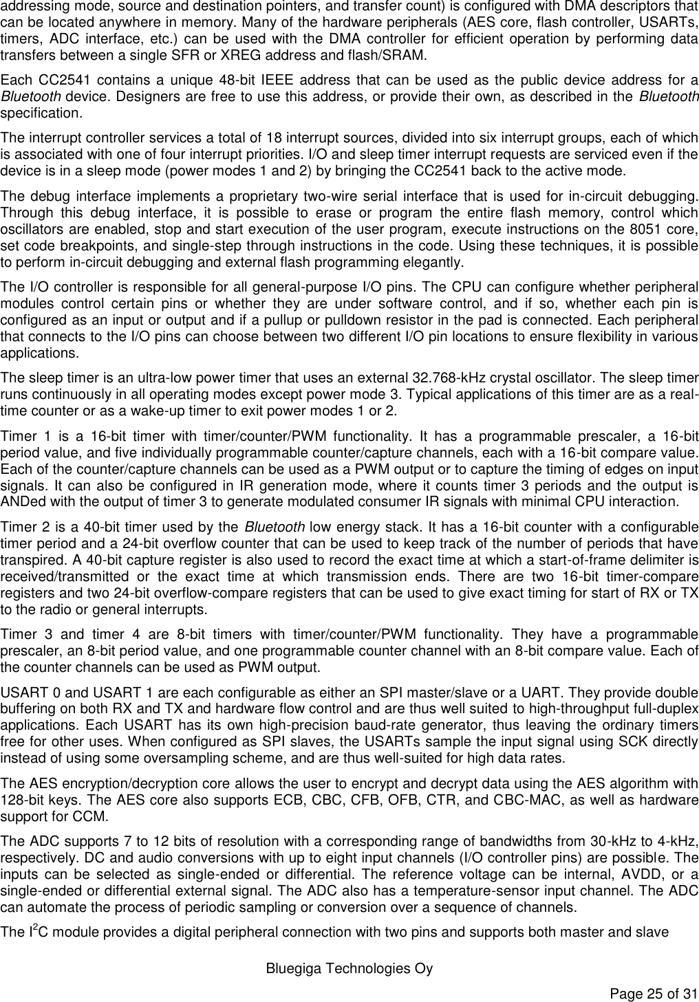   Bluegiga Technologies Oy Page 25 of 31 addressing mode, source and destination pointers, and transfer count) is configured with DMA descriptors that can be located anywhere in memory. Many of the hardware peripherals (AES core, flash controller, USARTs, timers, ADC  interface,  etc.)  can  be used with  the DMA controller  for  efficient operation by performing  data transfers between a single SFR or XREG address and flash/SRAM. Each CC2541 contains a unique 48-bit IEEE address that can be used as the public device address for a Bluetooth device. Designers are free to use this address, or provide their own, as described in the Bluetooth specification. The interrupt controller services a total of 18 interrupt sources, divided into six interrupt groups, each of which is associated with one of four interrupt priorities. I/O and sleep timer interrupt requests are serviced even if the device is in a sleep mode (power modes 1 and 2) by bringing the CC2541 back to the active mode. The debug interface implements a proprietary two-wire serial interface that is used for in-circuit debugging. Through  this  debug  interface,  it  is  possible  to  erase  or  program  the  entire  flash  memory,  control  which oscillators are enabled, stop and start execution of the user program, execute instructions on the 8051 core, set code breakpoints, and single-step through instructions in the code. Using these techniques, it is possible to perform in-circuit debugging and external flash programming elegantly. The I/O controller is responsible for all general-purpose I/O pins. The CPU can configure whether peripheral modules  control  certain  pins  or  whether  they  are  under  software  control,  and  if  so,  whether  each  pin  is configured as an input or output and if a pullup or pulldown resistor in the pad is connected. Each peripheral that connects to the I/O pins can choose between two different I/O pin locations to ensure flexibility in various applications. The sleep timer is an ultra-low power timer that uses an external 32.768-kHz crystal oscillator. The sleep timer runs continuously in all operating modes except power mode 3. Typical applications of this timer are as a real-time counter or as a wake-up timer to exit power modes 1 or 2. Timer  1  is  a  16-bit  timer  with  timer/counter/PWM  functionality.  It  has  a  programmable  prescaler,  a  16-bit period value, and five individually programmable counter/capture channels, each with a 16-bit compare value. Each of the counter/capture channels can be used as a PWM output or to capture the timing of edges on input signals. It can also be configured in IR generation mode, where it counts timer 3 periods and the output is ANDed with the output of timer 3 to generate modulated consumer IR signals with minimal CPU interaction. Timer 2 is a 40-bit timer used by the Bluetooth low energy stack. It has a 16-bit counter with a configurable timer period and a 24-bit overflow counter that can be used to keep track of the number of periods that have transpired. A 40-bit capture register is also used to record the exact time at which a start-of-frame delimiter is received/transmitted  or  the  exact  time  at  which  transmission  ends.  There  are  two  16-bit  timer-compare registers and two 24-bit overflow-compare registers that can be used to give exact timing for start of RX or TX to the radio or general interrupts. Timer  3  and  timer  4  are  8-bit  timers  with  timer/counter/PWM  functionality.  They  have  a  programmable prescaler, an 8-bit period value, and one programmable counter channel with an 8-bit compare value. Each of the counter channels can be used as PWM output. USART 0 and USART 1 are each configurable as either an SPI master/slave or a UART. They provide double buffering on both RX and TX and hardware flow control and are thus well suited to high-throughput full-duplex applications. Each USART  has its own high-precision baud-rate generator, thus leaving the ordinary timers free for other uses. When configured as SPI slaves, the USARTs sample the input signal using SCK directly instead of using some oversampling scheme, and are thus well-suited for high data rates. The AES encryption/decryption core allows the user to encrypt and decrypt data using the AES algorithm with 128-bit keys. The AES core also supports ECB, CBC, CFB, OFB, CTR, and CBC-MAC, as well as hardware support for CCM. The ADC supports 7 to 12 bits of resolution with a corresponding range of bandwidths from 30-kHz to 4-kHz, respectively. DC and audio conversions with up to eight input channels (I/O controller pins) are possible. The inputs  can  be  selected  as  single-ended  or  differential.  The  reference  voltage  can  be  internal,  AVDD,  or  a single-ended or differential external signal. The ADC also has a temperature-sensor input channel. The ADC can automate the process of periodic sampling or conversion over a sequence of channels. The I2C module provides a digital peripheral connection with two pins and supports both master and slave 