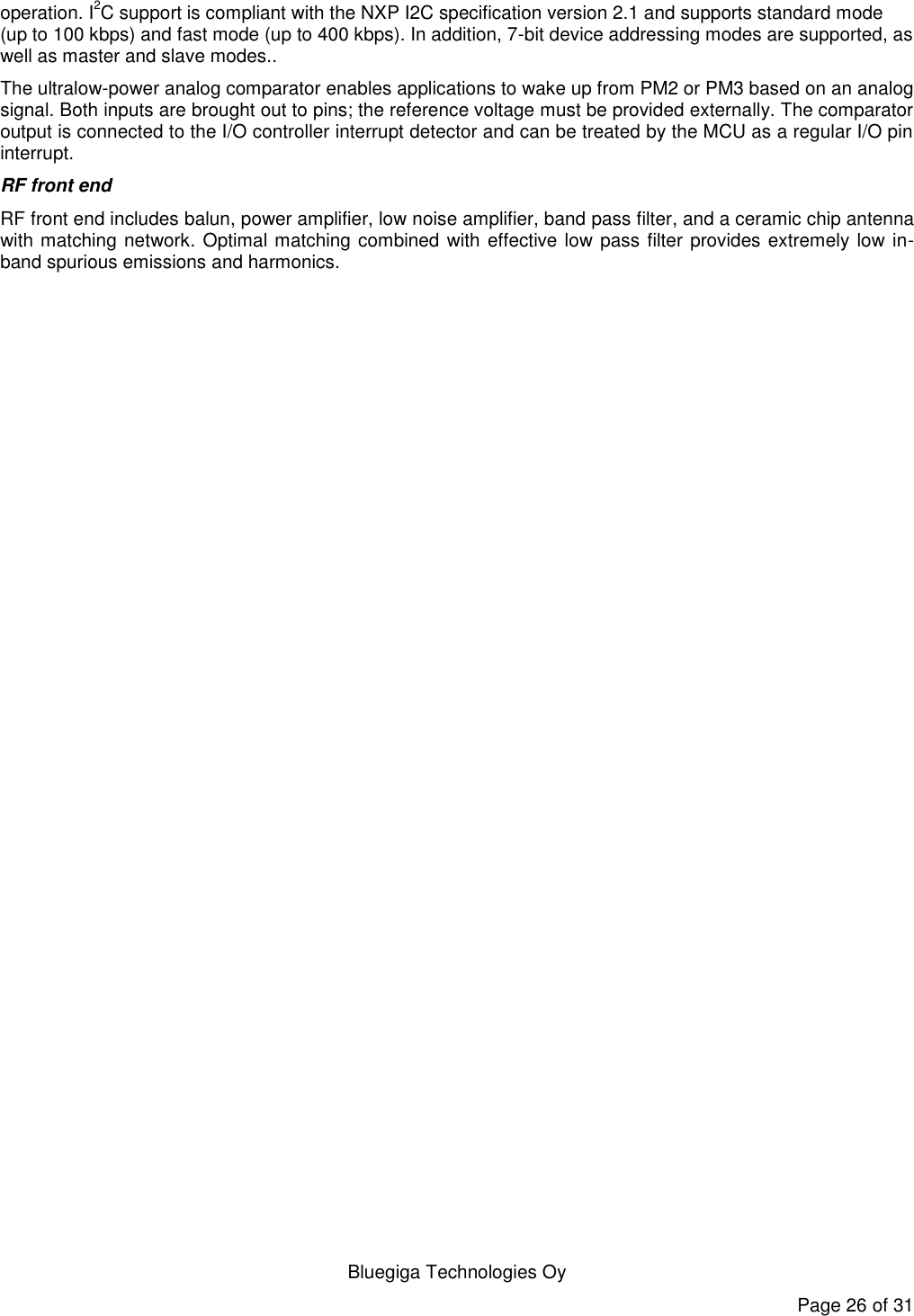  Bluegiga Technologies Oy Page 26 of 31 operation. I2C support is compliant with the NXP I2C specification version 2.1 and supports standard mode (up to 100 kbps) and fast mode (up to 400 kbps). In addition, 7-bit device addressing modes are supported, as well as master and slave modes.. The ultralow-power analog comparator enables applications to wake up from PM2 or PM3 based on an analog signal. Both inputs are brought out to pins; the reference voltage must be provided externally. The comparator output is connected to the I/O controller interrupt detector and can be treated by the MCU as a regular I/O pin interrupt. RF front end RF front end includes balun, power amplifier, low noise amplifier, band pass filter, and a ceramic chip antenna with matching network. Optimal matching combined with effective low pass filter provides extremely low in-band spurious emissions and harmonics.  