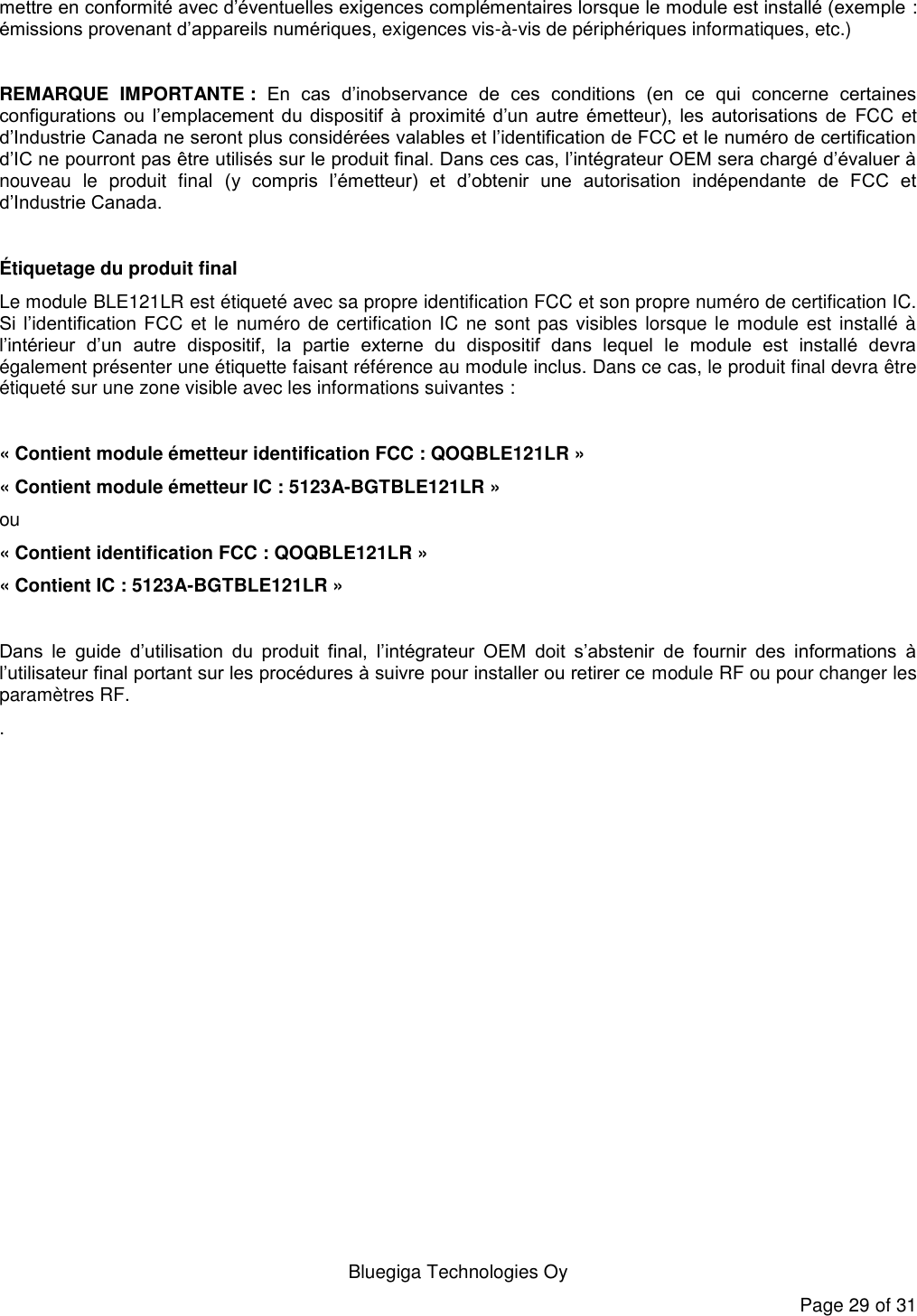   Bluegiga Technologies Oy Page 29 of 31 mettre en conformité avec d’éventuelles exigences complémentaires lorsque le module est installé (exemple : émissions provenant d’appareils numériques, exigences vis-à-vis de périphériques informatiques, etc.)   REMARQUE  IMPORTANTE :  En  cas  d’inobservance  de  ces  conditions  (en  ce  qui  concerne  certaines configurations  ou  l’emplacement  du  dispositif  à  proximité  d’un  autre  émetteur),  les  autorisations  de  FCC et d’Industrie Canada ne seront plus considérées valables et l’identification de FCC et le numéro de certification d’IC ne pourront pas être utilisés sur le produit final. Dans ces cas, l’intégrateur OEM sera chargé d’évaluer à nouveau  le  produit  final  (y  compris  l’émetteur)  et  d’obtenir  une  autorisation  indépendante  de  FCC  et d’Industrie Canada.  Étiquetage du produit final Le module BLE121LR est étiqueté avec sa propre identification FCC et son propre numéro de certification IC. Si  l’identification  FCC et  le numéro de certification IC ne sont pas visibles  lorsque le module est installé à l’intérieur  d’un  autre  dispositif,  la  partie  externe  du  dispositif  dans  lequel  le  module  est  installé  devra également présenter une étiquette faisant référence au module inclus. Dans ce cas, le produit final devra être étiqueté sur une zone visible avec les informations suivantes :  « Contient module émetteur identification FCC : QOQBLE121LR » « Contient module émetteur IC : 5123A-BGTBLE121LR » ou  « Contient identification FCC : QOQBLE121LR » « Contient IC : 5123A-BGTBLE121LR »  Dans  le  guide  d’utilisation  du  produit  final,  l’intégrateur  OEM  doit  s’abstenir  de  fournir  des  informations  à l’utilisateur final portant sur les procédures à suivre pour installer ou retirer ce module RF ou pour changer les paramètres RF. . 