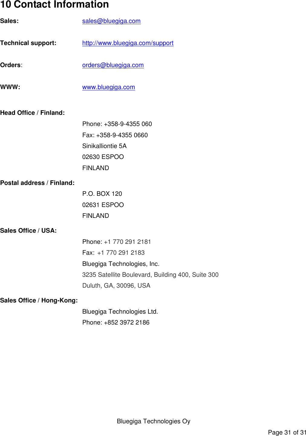   Bluegiga Technologies Oy Page 31 of 31 10 Contact Information Sales:    sales@bluegiga.com  Technical support: http://www.bluegiga.com/support  Orders:    orders@bluegiga.com  WWW:    www.bluegiga.com  Head Office / Finland: Phone: +358-9-4355 060 Fax: +358-9-4355 0660 Sinikalliontie 5A 02630 ESPOO FINLAND Postal address / Finland: P.O. BOX 120 02631 ESPOO FINLAND Sales Office / USA: Phone: +1 770 291 2181  Fax: +1 770 291 2183 Bluegiga Technologies, Inc. 3235 Satellite Boulevard, Building 400, Suite 300 Duluth, GA, 30096, USA Sales Office / Hong-Kong:  Bluegiga Technologies Ltd.  Phone: +852 3972 2186  