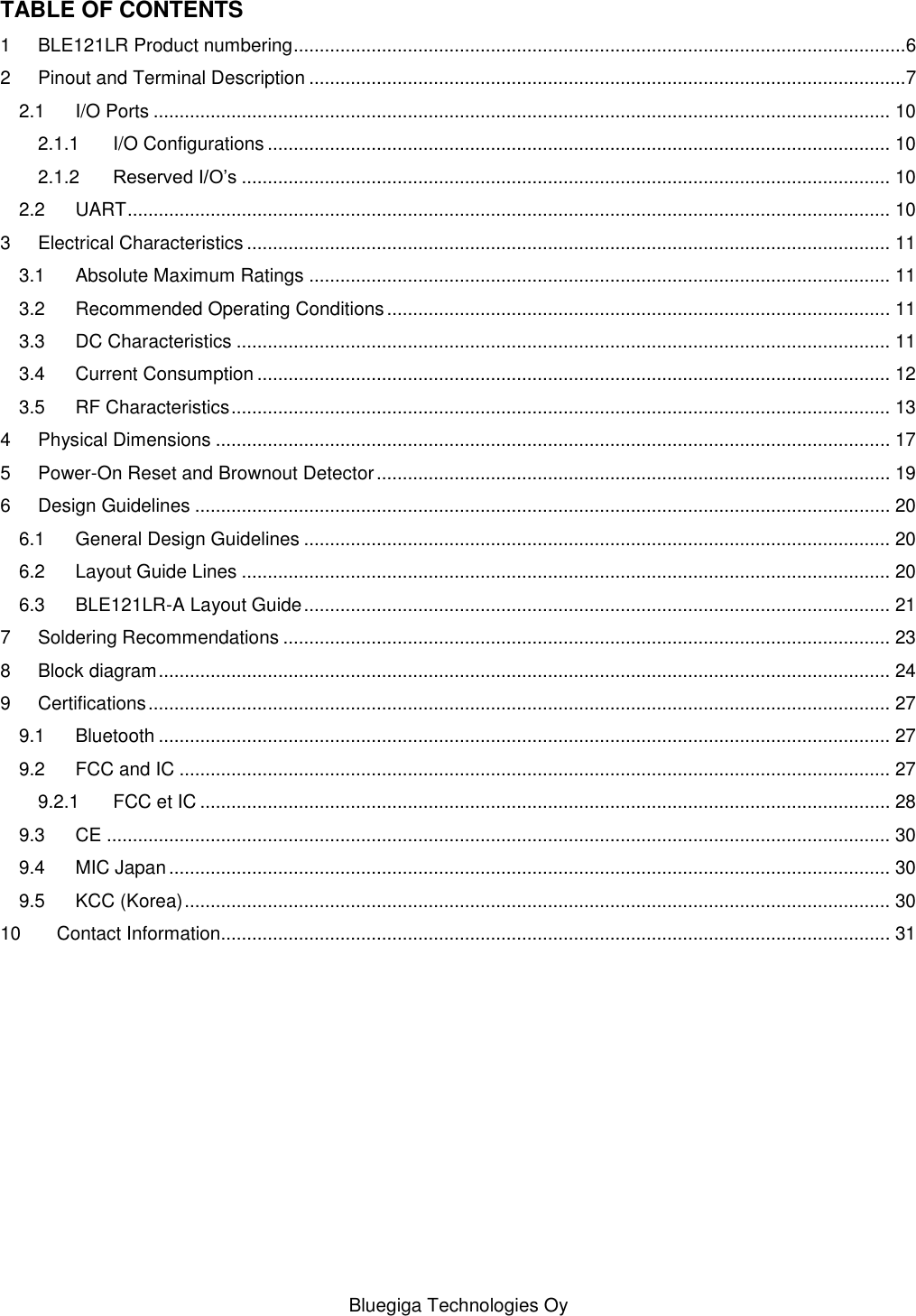   Bluegiga Technologies Oy TABLE OF CONTENTS 1 BLE121LR Product numbering ......................................................................................................................6 2 Pinout and Terminal Description ...................................................................................................................7 2.1 I/O Ports .............................................................................................................................................. 10 2.1.1 I/O Configurations ........................................................................................................................ 10 2.1.2 Reserved I/O’s ............................................................................................................................. 10 2.2 UART ................................................................................................................................................... 10 3 Electrical Characteristics ............................................................................................................................ 11 3.1 Absolute Maximum Ratings ................................................................................................................ 11 3.2 Recommended Operating Conditions ................................................................................................. 11 3.3 DC Characteristics .............................................................................................................................. 11 3.4 Current Consumption .......................................................................................................................... 12 3.5 RF Characteristics ............................................................................................................................... 13 4 Physical Dimensions .................................................................................................................................. 17 5 Power-On Reset and Brownout Detector ................................................................................................... 19 6 Design Guidelines ...................................................................................................................................... 20 6.1 General Design Guidelines ................................................................................................................. 20 6.2 Layout Guide Lines ............................................................................................................................. 20 6.3 BLE121LR-A Layout Guide ................................................................................................................. 21 7 Soldering Recommendations ..................................................................................................................... 23 8 Block diagram ............................................................................................................................................. 24 9 Certifications ............................................................................................................................................... 27 9.1 Bluetooth ............................................................................................................................................. 27 9.2 FCC and IC ......................................................................................................................................... 27 9.2.1 FCC et IC ..................................................................................................................................... 28 9.3 CE ....................................................................................................................................................... 30 9.4 MIC Japan ........................................................................................................................................... 30 9.5 KCC (Korea) ........................................................................................................................................ 30 10 Contact Information................................................................................................................................. 31 