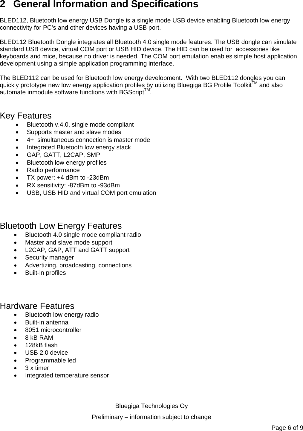   Bluegiga Technologies Oy Preliminary – information subject to change Page 6 of 9 2  General Information and Specifications BLED112, Bluetooth low energy USB Dongle is a single mode USB device enabling Bluetooth low energy  connectivity for PC’s and other devices having a USB port.   BLED112 Bluetooth Dongle integrates all Bluetooth 4.0 single mode features. The USB dongle can simulate standard USB device, virtual COM port or USB HID device. The HID can be used for  accessories like keyboards and mice, because no driver is needed. The COM port emulation enables simple host application  development using a simple application programming interface.  The BLED112 can be used for Bluetooth low energy development.  With two BLED112 dongles you can quickly prototype new low energy application profiles by utilizing Bluegiga BG Profile ToolkitTM and also automate inmodule software functions with BGScriptTM.  Key Features   Bluetooth v.4.0, single mode compliant   Supports master and slave modes   4+  simultaneous connection is master mode   Integrated Bluetooth low energy stack   GAP, GATT, L2CAP, SMP    Bluetooth low energy profiles   Radio performance    TX power: +4 dBm to -23dBm   RX sensitivity: -87dBm to -93dBm   USB, USB HID and virtual COM port emulation   Bluetooth Low Energy Features   Bluetooth 4.0 single mode compliant radio   Master and slave mode support   L2CAP, GAP, ATT and GATT support  Security manager  Advertizing, broadcasting, connections  Built-in profiles   Hardware Features   Bluetooth low energy radio  Built-in antenna  8051 microcontroller   8 kB RAM  128kB flash   USB 2.0 device  Programmable led   3 x timer  Integrated temperature sensor 