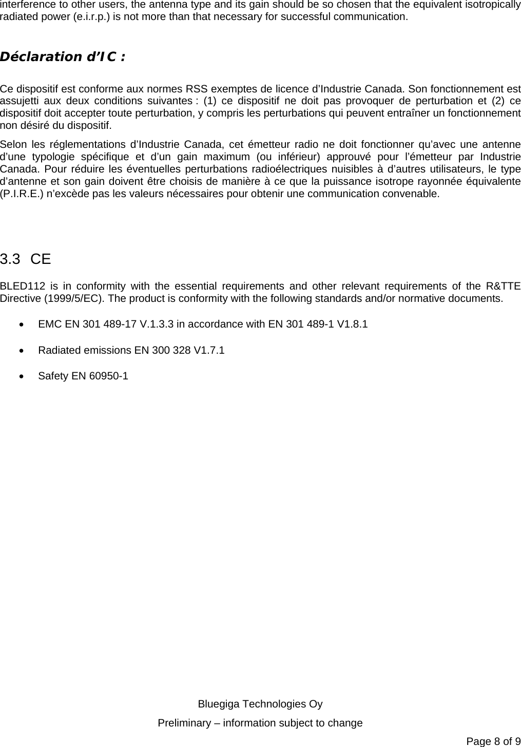   Bluegiga Technologies Oy Preliminary – information subject to change Page 8 of 9 interference to other users, the antenna type and its gain should be so chosen that the equivalent isotropically radiated power (e.i.r.p.) is not more than that necessary for successful communication.  Déclaration d’IC :  Ce dispositif est conforme aux normes RSS exemptes de licence d’Industrie Canada. Son fonctionnement est assujetti aux deux conditions suivantes : (1) ce dispositif ne doit pas provoquer de perturbation et (2) ce dispositif doit accepter toute perturbation, y compris les perturbations qui peuvent entraîner un fonctionnement non désiré du dispositif. Selon les réglementations d’Industrie Canada, cet émetteur radio ne doit fonctionner qu’avec une antenne d’une typologie spécifique et d’un gain maximum (ou inférieur) approuvé pour l’émetteur par Industrie Canada. Pour réduire les éventuelles perturbations radioélectriques nuisibles à d’autres utilisateurs, le type d’antenne et son gain doivent être choisis de manière à ce que la puissance isotrope rayonnée équivalente (P.I.R.E.) n’excède pas les valeurs nécessaires pour obtenir une communication convenable.   3.3 CE BLED112 is in conformity with the essential requirements and other relevant requirements of the R&amp;TTE Directive (1999/5/EC). The product is conformity with the following standards and/or normative documents.   EMC EN 301 489-17 V.1.3.3 in accordance with EN 301 489-1 V1.8.1   Radiated emissions EN 300 328 V1.7.1   Safety EN 60950-1  