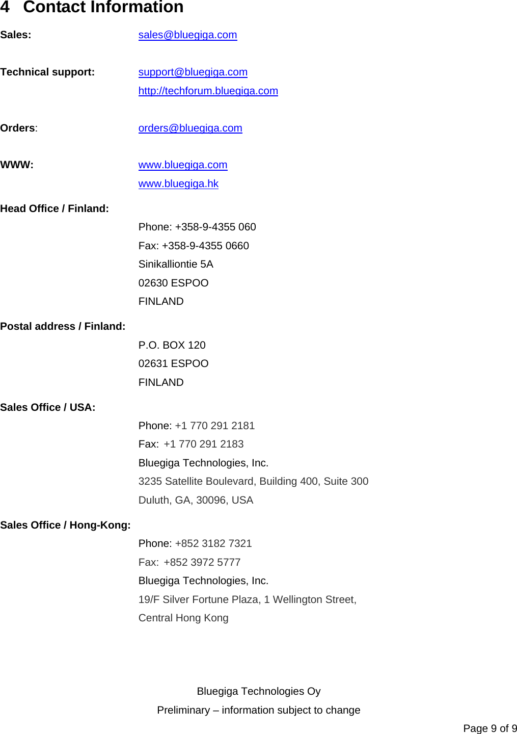   Bluegiga Technologies Oy Preliminary – information subject to change Page 9 of 9 4 Contact Information Sales:   sales@bluegiga.com  Technical support: support@bluegiga.com http://techforum.bluegiga.com  Orders:   orders@bluegiga.com  WWW:   www.bluegiga.com   www.bluegiga.hk Head Office / Finland: Phone: +358-9-4355 060 Fax: +358-9-4355 0660 Sinikalliontie 5A 02630 ESPOO FINLAND Postal address / Finland: P.O. BOX 120 02631 ESPOO FINLAND Sales Office / USA: Phone: +1 770 291 2181  Fax: +1 770 291 2183 Bluegiga Technologies, Inc. 3235 Satellite Boulevard, Building 400, Suite 300 Duluth, GA, 30096, USA Sales Office / Hong-Kong: Phone: +852 3182 7321  Fax: +852 3972 5777 Bluegiga Technologies, Inc. 19/F Silver Fortune Plaza, 1 Wellington Street,  Central Hong Kong   