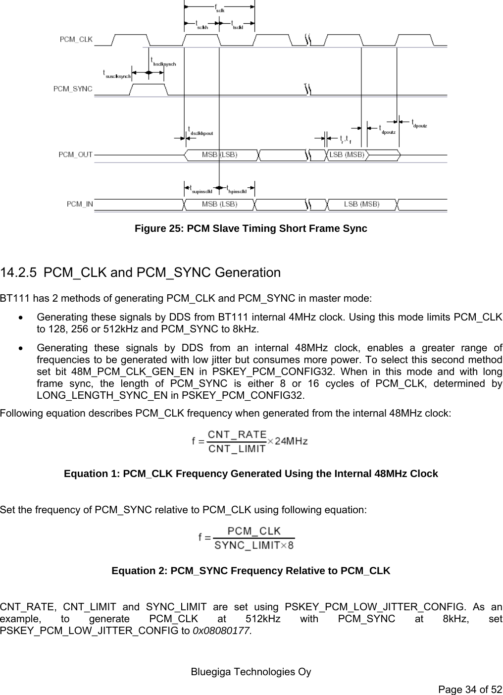    Bluegiga Technologies Oy Page 34 of 52   Figure 25: PCM Slave Timing Short Frame Sync  14.2.5  PCM_CLK and PCM_SYNC Generation BT111 has 2 methods of generating PCM_CLK and PCM_SYNC in master mode:   Generating these signals by DDS from BT111 internal 4MHz clock. Using this mode limits PCM_CLK to 128, 256 or 512kHz and PCM_SYNC to 8kHz.   Generating these signals by DDS from an internal 48MHz clock, enables a greater range of frequencies to be generated with low jitter but consumes more power. To select this second method set bit 48M_PCM_CLK_GEN_EN in PSKEY_PCM_CONFIG32. When in this mode and with long frame sync, the length of PCM_SYNC is either 8 or 16 cycles of PCM_CLK, determined by LONG_LENGTH_SYNC_EN in PSKEY_PCM_CONFIG32. Following equation describes PCM_CLK frequency when generated from the internal 48MHz clock:  Equation 1: PCM_CLK Frequency Generated Using the Internal 48MHz Clock  Set the frequency of PCM_SYNC relative to PCM_CLK using following equation:  Equation 2: PCM_SYNC Frequency Relative to PCM_CLK  CNT_RATE, CNT_LIMIT and SYNC_LIMIT are set using PSKEY_PCM_LOW_JITTER_CONFIG. As an example, to generate PCM_CLK at 512kHz with PCM_SYNC at 8kHz, set PSKEY_PCM_LOW_JITTER_CONFIG to 0x08080177. 