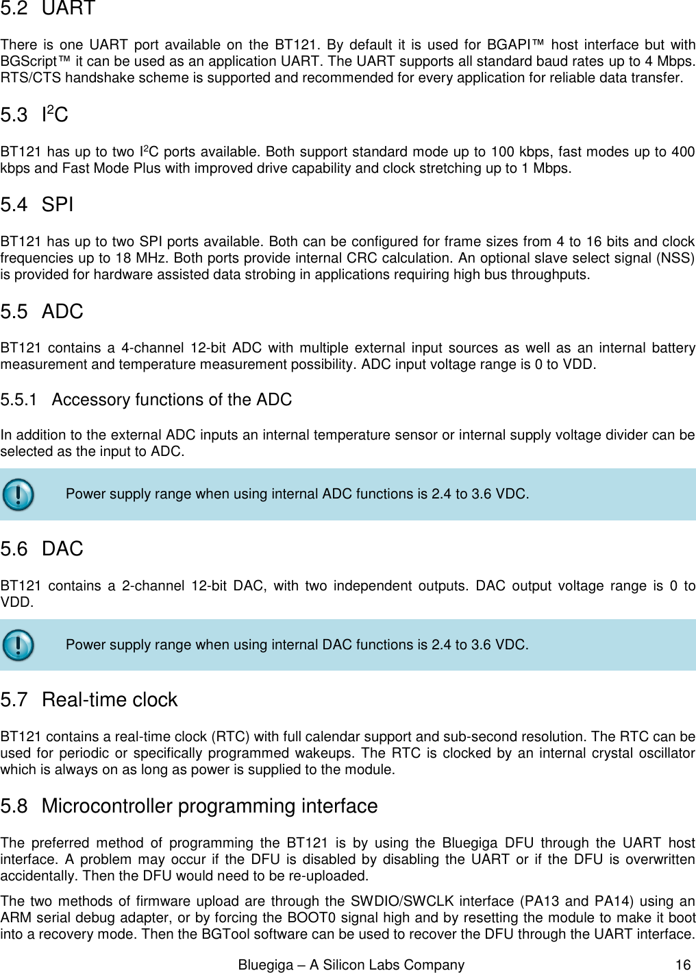                                                              Bluegiga – A Silicon Labs Company                                                     16  5.2  UART There  is one UART port  available on  the  BT121. By default  it is used for  BGAPI™ host interface but  with BGScript™ it can be used as an application UART. The UART supports all standard baud rates up to 4 Mbps. RTS/CTS handshake scheme is supported and recommended for every application for reliable data transfer. 5.3  I2C BT121 has up to two I2C ports available. Both support standard mode up to 100 kbps, fast modes up to 400 kbps and Fast Mode Plus with improved drive capability and clock stretching up to 1 Mbps. 5.4  SPI BT121 has up to two SPI ports available. Both can be configured for frame sizes from 4 to 16 bits and clock frequencies up to 18 MHz. Both ports provide internal CRC calculation. An optional slave select signal (NSS) is provided for hardware assisted data strobing in applications requiring high bus throughputs. 5.5  ADC BT121 contains a  4-channel  12-bit ADC  with  multiple  external  input  sources as well  as  an internal  battery measurement and temperature measurement possibility. ADC input voltage range is 0 to VDD.  5.5.1  Accessory functions of the ADC In addition to the external ADC inputs an internal temperature sensor or internal supply voltage divider can be selected as the input to ADC.  Power supply range when using internal ADC functions is 2.4 to 3.6 VDC. 5.6  DAC BT121  contains  a  2-channel  12-bit  DAC,  with  two  independent  outputs.  DAC  output  voltage  range  is  0  to VDD.  Power supply range when using internal DAC functions is 2.4 to 3.6 VDC. 5.7  Real-time clock BT121 contains a real-time clock (RTC) with full calendar support and sub-second resolution. The RTC can be used for periodic or specifically programmed wakeups. The RTC is clocked by an internal crystal oscillator which is always on as long as power is supplied to the module. 5.8  Microcontroller programming interface The  preferred  method  of  programming  the  BT121  is  by  using  the  Bluegiga  DFU  through  the  UART  host interface.  A problem may  occur if  the  DFU  is disabled by disabling the  UART  or if the  DFU  is overwritten accidentally. Then the DFU would need to be re-uploaded.  The two methods of firmware upload are through the SWDIO/SWCLK interface (PA13 and PA14) using an ARM serial debug adapter, or by forcing the BOOT0 signal high and by resetting the module to make it boot into a recovery mode. Then the BGTool software can be used to recover the DFU through the UART interface.  