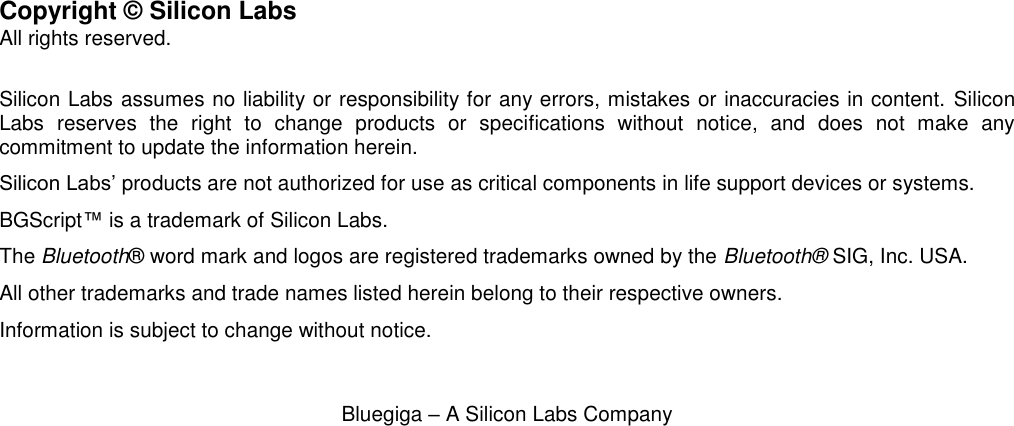  Bluegiga – A Silicon Labs Company                          Copyright © Silicon Labs All rights reserved.  Silicon Labs assumes no liability or responsibility for any errors, mistakes or inaccuracies in content.  Silicon Labs  reserves  the  right  to  change  products  or  specifications  without  notice,  and  does  not  make  any commitment to update the information herein. Silicon Labs’ products are not authorized for use as critical components in life support devices or systems. BGScript™ is a trademark of Silicon Labs.  The Bluetooth® word mark and logos are registered trademarks owned by the Bluetooth® SIG, Inc. USA. All other trademarks and trade names listed herein belong to their respective owners.  Information is subject to change without notice. 