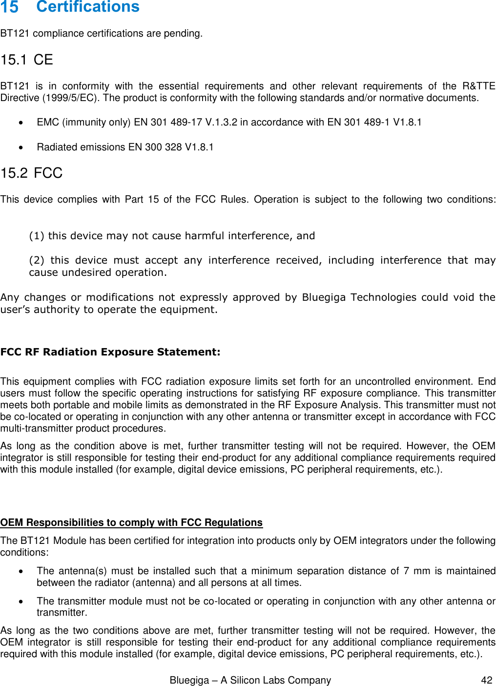                                                              Bluegiga – A Silicon Labs Company                                                     42   Certifications BT121 compliance certifications are pending. 15.1  CE BT121  is  in  conformity  with  the  essential  requirements  and  other  relevant  requirements  of  the  R&amp;TTE Directive (1999/5/EC). The product is conformity with the following standards and/or normative documents.   EMC (immunity only) EN 301 489-17 V.1.3.2 in accordance with EN 301 489-1 V1.8.1   Radiated emissions EN 300 328 V1.8.1 15.2  FCC This  device  complies  with  Part  15  of  the  FCC  Rules.  Operation  is  subject  to  the  following  two  conditions:  (1) this device may not cause harmful interference, and  (2)  this  device  must  accept  any  interference  received,  including  interference  that  may cause undesired operation. Any  changes or modifications not  expressly  approved by  Bluegiga Technologies could void the user’s authority to operate the equipment.  FCC RF Radiation Exposure Statement:  This equipment complies with FCC radiation exposure limits set forth for an uncontrolled environment.  End users must follow the specific operating instructions for satisfying RF exposure compliance.  This transmitter meets both portable and mobile limits as demonstrated in the RF Exposure Analysis. This transmitter must not be co-located or operating in conjunction with any other antenna or transmitter except in accordance with FCC multi-transmitter product procedures.  As  long  as  the  condition  above  is  met,  further  transmitter  testing  will  not  be  required.  However,  the  OEM integrator is still responsible for testing their end-product for any additional compliance requirements required with this module installed (for example, digital device emissions, PC peripheral requirements, etc.).   OEM Responsibilities to comply with FCC Regulations The BT121 Module has been certified for integration into products only by OEM integrators under the following conditions:    The antenna(s) must be installed  such that  a minimum  separation distance  of  7 mm is maintained between the radiator (antenna) and all persons at all times.   The transmitter module must not be co-located or operating in conjunction with any other antenna or transmitter.  As long  as the  two conditions above are  met, further transmitter testing  will not  be required. However, the OEM integrator  is  still  responsible  for  testing  their  end-product for  any  additional  compliance  requirements required with this module installed (for example, digital device emissions, PC peripheral requirements, etc.). 