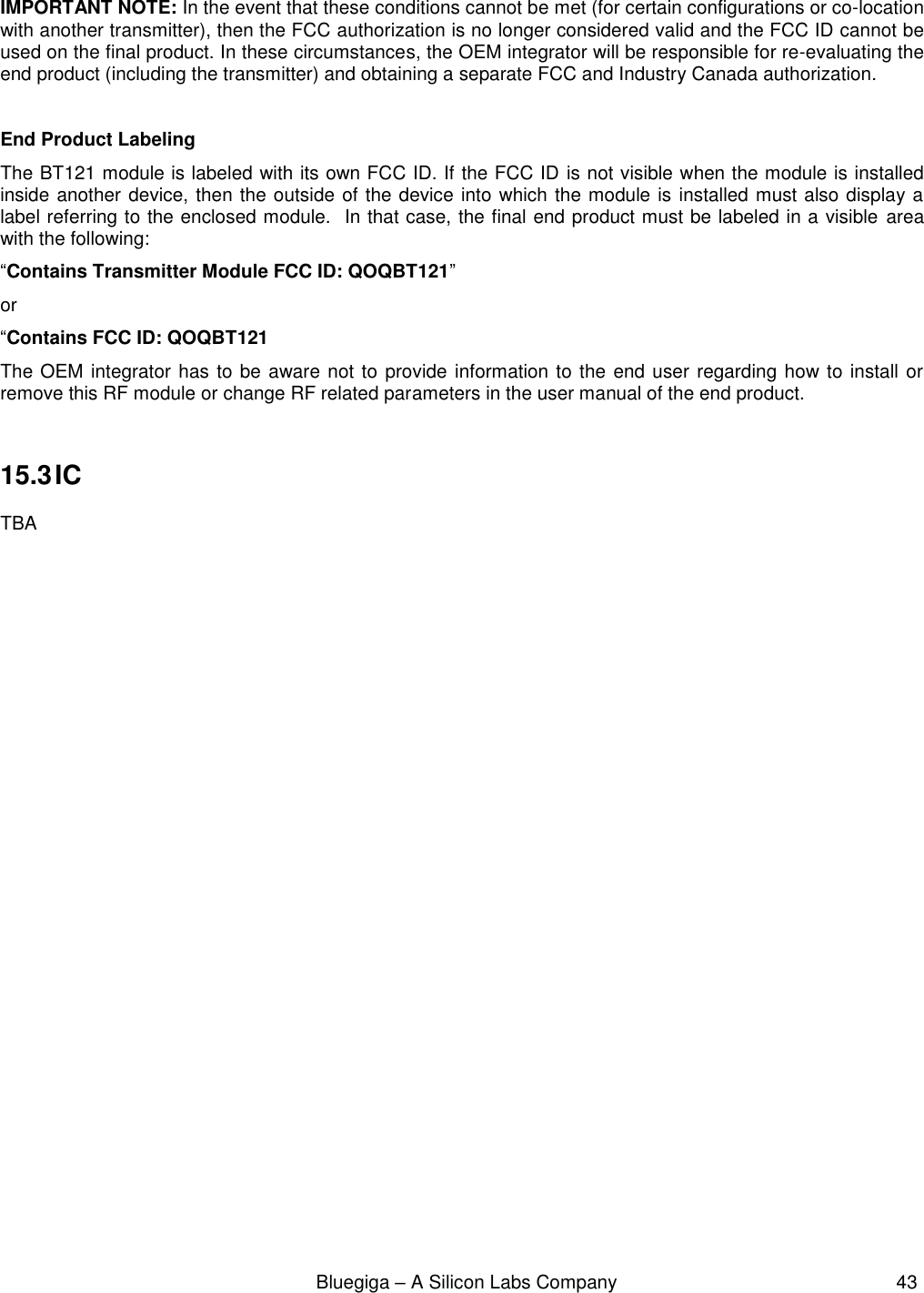                                                              Bluegiga – A Silicon Labs Company                                                     43  IMPORTANT NOTE: In the event that these conditions cannot be met (for certain configurations or co-location with another transmitter), then the FCC authorization is no longer considered valid and the FCC ID cannot be used on the final product. In these circumstances, the OEM integrator will be responsible for re-evaluating the end product (including the transmitter) and obtaining a separate FCC and Industry Canada authorization.  End Product Labeling The BT121 module is labeled with its own FCC ID. If the FCC ID is not visible when the module is installed inside another device, then the outside of the device into which the module is installed must also display a label referring to the enclosed module.  In that case, the final end product must be labeled in a visible  area with the following:  “Contains Transmitter Module FCC ID: QOQBT121” or  “Contains FCC ID: QOQBT121 The OEM integrator has to be aware not to provide information to the end user regarding how to install or remove this RF module or change RF related parameters in the user manual of the end product.  15.3 IC TBA      