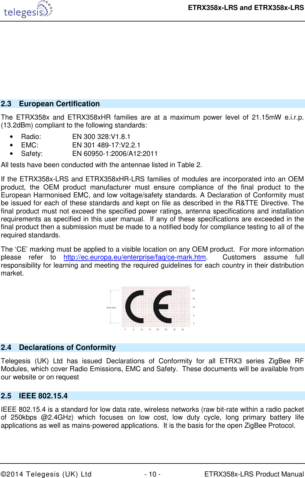  ETRX358x-LRS and ETRX358x-LRS  ©2014 Telegesis (UK) Ltd  - 10 -  ETRX358x-LRS Product Manual      2.3  European Certification The  ETRX358x  and  ETRX358xHR  families  are  at  a  maximum  power  level  of  21.15mW  e.i.r.p. (13.2dBm) compliant to the following standards: •  Radio:    EN 300 328:V1.8.1  •  EMC:    EN 301 489-17:V2.2.1  •  Safety:    EN 60950-1:2006/A12:2011 All tests have been conducted with the antennae listed in Table 2. If the ETRX358x-LRS and ETRX358xHR-LRS families of modules are incorporated into an OEM product,  the  OEM  product  manufacturer  must  ensure  compliance  of  the  final  product  to  the European Harmonised EMC, and low voltage/safety standards. A Declaration of Conformity must be issued for each of these standards and kept on file as described in the R&amp;TTE Directive. The final product must not exceed the specified power ratings, antenna specifications and installation requirements as specified in this user manual.  If any of these specifications are exceeded in the final product then a submission must be made to a notified body for compliance testing to all of the required standards. The ‘CE’ marking must be applied to a visible location on any OEM product.  For more information please  refer  to  http://ec.europa.eu/enterprise/faq/ce-mark.htm.    Customers  assume  full responsibility for learning and meeting the required guidelines for each country in their distribution market.  2.4  Declarations of Conformity Telegesis  (UK)  Ltd  has  issued  Declarations  of  Conformity  for  all  ETRX3  series  ZigBee  RF Modules, which cover Radio Emissions, EMC and Safety.  These documents will be available from our website or on request 2.5  IEEE 802.15.4 IEEE 802.15.4 is a standard for low data rate, wireless networks (raw bit-rate within a radio packet of  250kbps  @2.4GHz)  which  focuses  on  low  cost,  low  duty  cycle,  long  primary  battery  life applications as well as mains-powered applications.  It is the basis for the open ZigBee Protocol. 