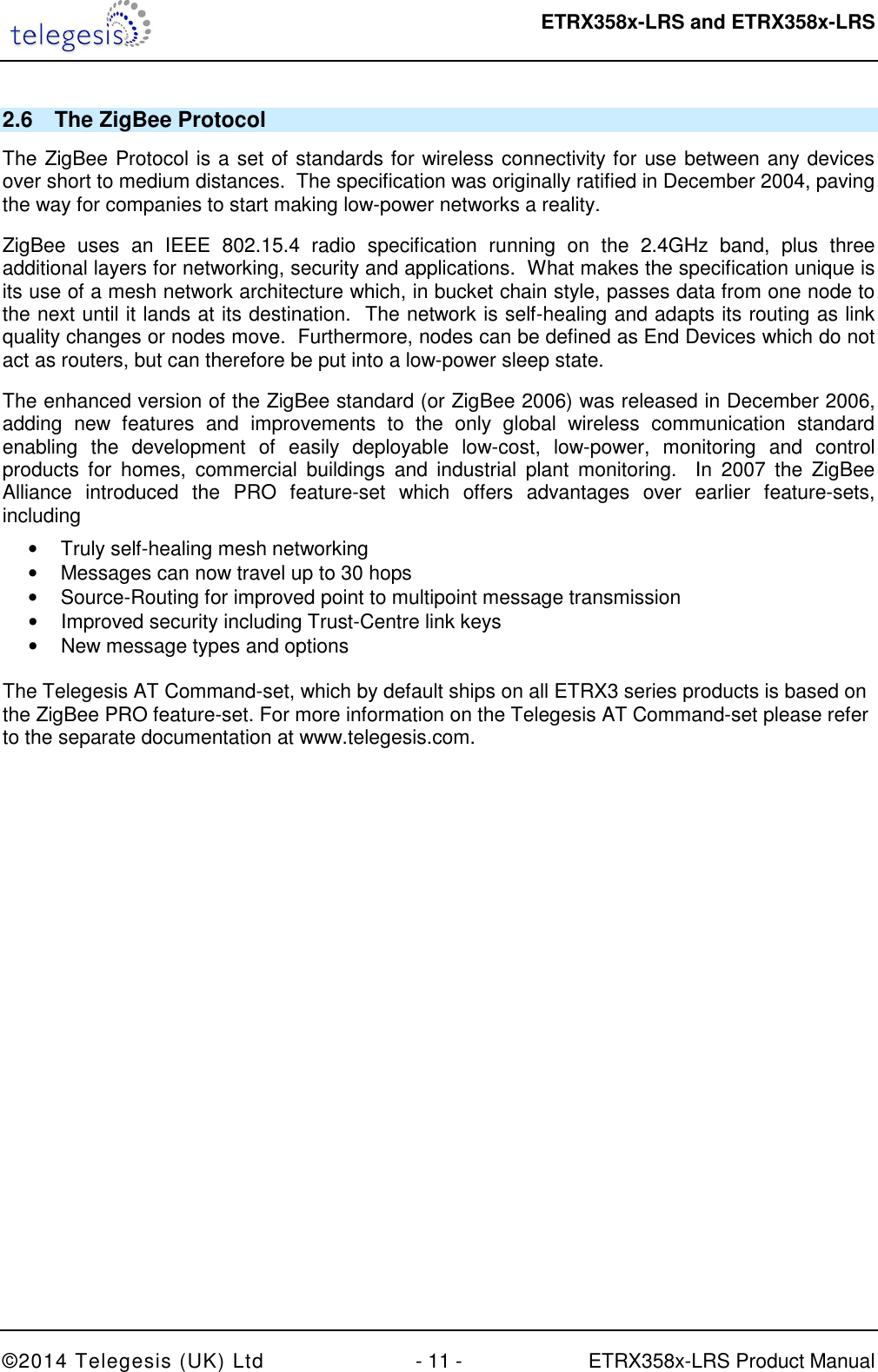  ETRX358x-LRS and ETRX358x-LRS  ©2014 Telegesis (UK) Ltd  - 11 -  ETRX358x-LRS Product Manual 2.6  The ZigBee Protocol The ZigBee Protocol is a set of standards for wireless connectivity for use between any devices over short to medium distances.  The specification was originally ratified in December 2004, paving the way for companies to start making low-power networks a reality. ZigBee  uses  an  IEEE  802.15.4  radio  specification  running  on  the  2.4GHz  band,  plus  three additional layers for networking, security and applications.  What makes the specification unique is its use of a mesh network architecture which, in bucket chain style, passes data from one node to the next until it lands at its destination.  The network is self-healing and adapts its routing as link quality changes or nodes move.  Furthermore, nodes can be defined as End Devices which do not act as routers, but can therefore be put into a low-power sleep state. The enhanced version of the ZigBee standard (or ZigBee 2006) was released in December 2006, adding  new  features  and  improvements  to  the  only  global  wireless  communication  standard enabling  the  development  of  easily  deployable  low-cost,  low-power,  monitoring  and  control products  for  homes,  commercial  buildings  and  industrial  plant  monitoring.    In  2007  the  ZigBee Alliance  introduced  the  PRO  feature-set  which  offers  advantages  over  earlier  feature-sets, including •  Truly self-healing mesh networking •  Messages can now travel up to 30 hops •  Source-Routing for improved point to multipoint message transmission •  Improved security including Trust-Centre link keys •  New message types and options  The Telegesis AT Command-set, which by default ships on all ETRX3 series products is based on the ZigBee PRO feature-set. For more information on the Telegesis AT Command-set please refer to the separate documentation at www.telegesis.com.  