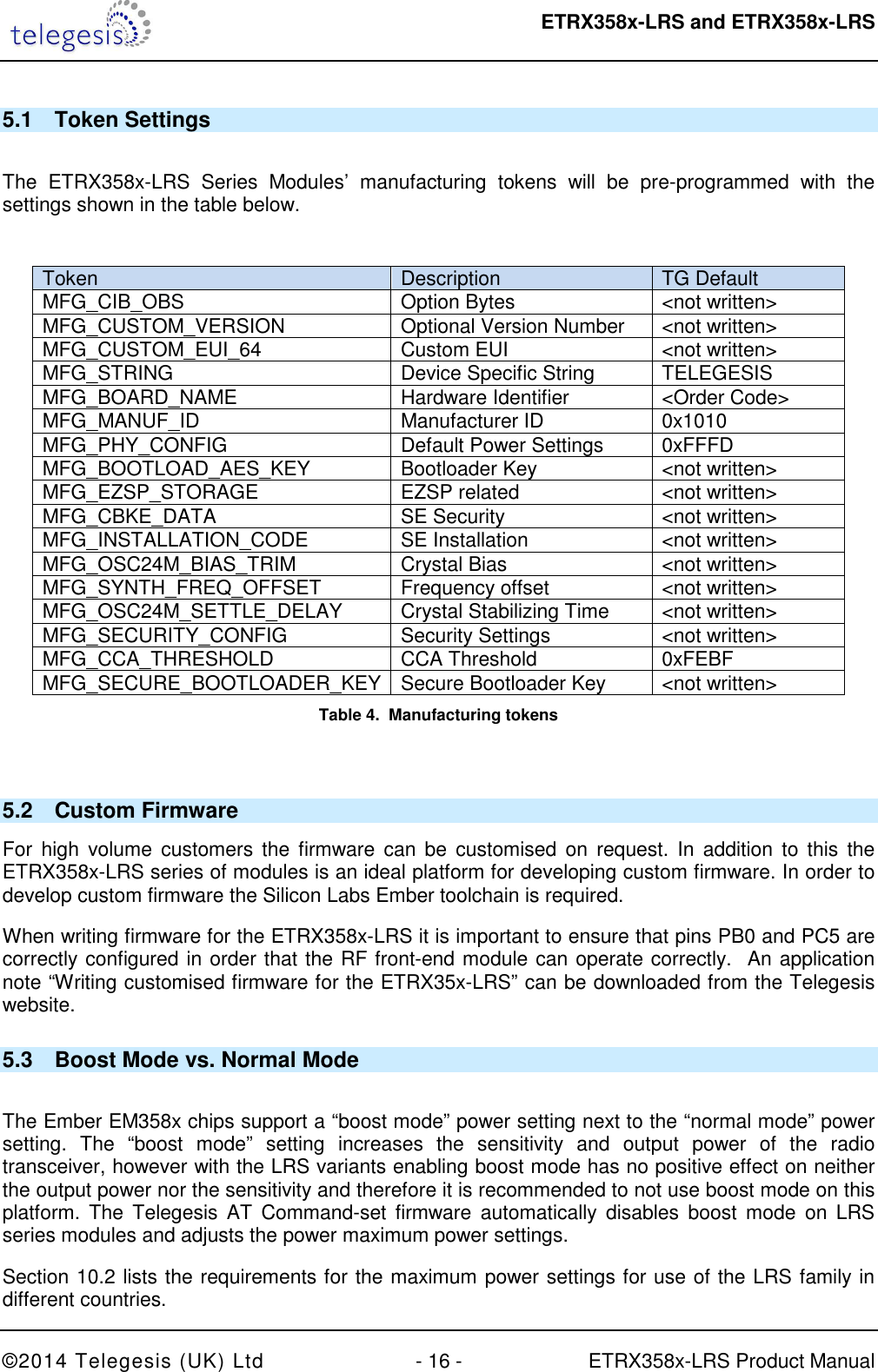  ETRX358x-LRS and ETRX358x-LRS  ©2014 Telegesis (UK) Ltd  - 16 -  ETRX358x-LRS Product Manual 5.1  Token Settings  The  ETRX358x-LRS  Series  Modules’  manufacturing  tokens  will  be  pre-programmed  with  the settings shown in the table below.   Token  Description  TG Default  MFG_CIB_OBS  Option Bytes  &lt;not written&gt; MFG_CUSTOM_VERSION  Optional Version Number  &lt;not written&gt; MFG_CUSTOM_EUI_64  Custom EUI  &lt;not written&gt; MFG_STRING  Device Specific String  TELEGESIS MFG_BOARD_NAME  Hardware Identifier  &lt;Order Code&gt; MFG_MANUF_ID  Manufacturer ID  0x1010 MFG_PHY_CONFIG  Default Power Settings  0xFFFD MFG_BOOTLOAD_AES_KEY  Bootloader Key  &lt;not written&gt; MFG_EZSP_STORAGE  EZSP related  &lt;not written&gt; MFG_CBKE_DATA  SE Security  &lt;not written&gt; MFG_INSTALLATION_CODE  SE Installation  &lt;not written&gt; MFG_OSC24M_BIAS_TRIM  Crystal Bias  &lt;not written&gt; MFG_SYNTH_FREQ_OFFSET  Frequency offset  &lt;not written&gt; MFG_OSC24M_SETTLE_DELAY  Crystal Stabilizing Time  &lt;not written&gt; MFG_SECURITY_CONFIG  Security Settings  &lt;not written&gt; MFG_CCA_THRESHOLD  CCA Threshold  0xFEBF MFG_SECURE_BOOTLOADER_KEY Secure Bootloader Key  &lt;not written&gt; Table 4.  Manufacturing tokens  5.2  Custom Firmware For  high  volume  customers the  firmware  can  be  customised on  request. In  addition  to this  the ETRX358x-LRS series of modules is an ideal platform for developing custom firmware. In order to develop custom firmware the Silicon Labs Ember toolchain is required. When writing firmware for the ETRX358x-LRS it is important to ensure that pins PB0 and PC5 are correctly configured in order that the RF front-end module can operate correctly.  An application note “Writing customised firmware for the ETRX35x-LRS” can be downloaded from the Telegesis website. 5.3  Boost Mode vs. Normal Mode  The Ember EM358x chips support a “boost mode” power setting next to the “normal mode” power setting.  The  “boost  mode”  setting  increases  the  sensitivity  and  output  power  of  the  radio transceiver, however with the LRS variants enabling boost mode has no positive effect on neither the output power nor the sensitivity and therefore it is recommended to not use boost mode on this platform.  The Telegesis  AT  Command-set firmware  automatically  disables  boost  mode  on  LRS series modules and adjusts the power maximum power settings. Section 10.2 lists the requirements for the maximum power settings for use of the LRS family in different countries. 