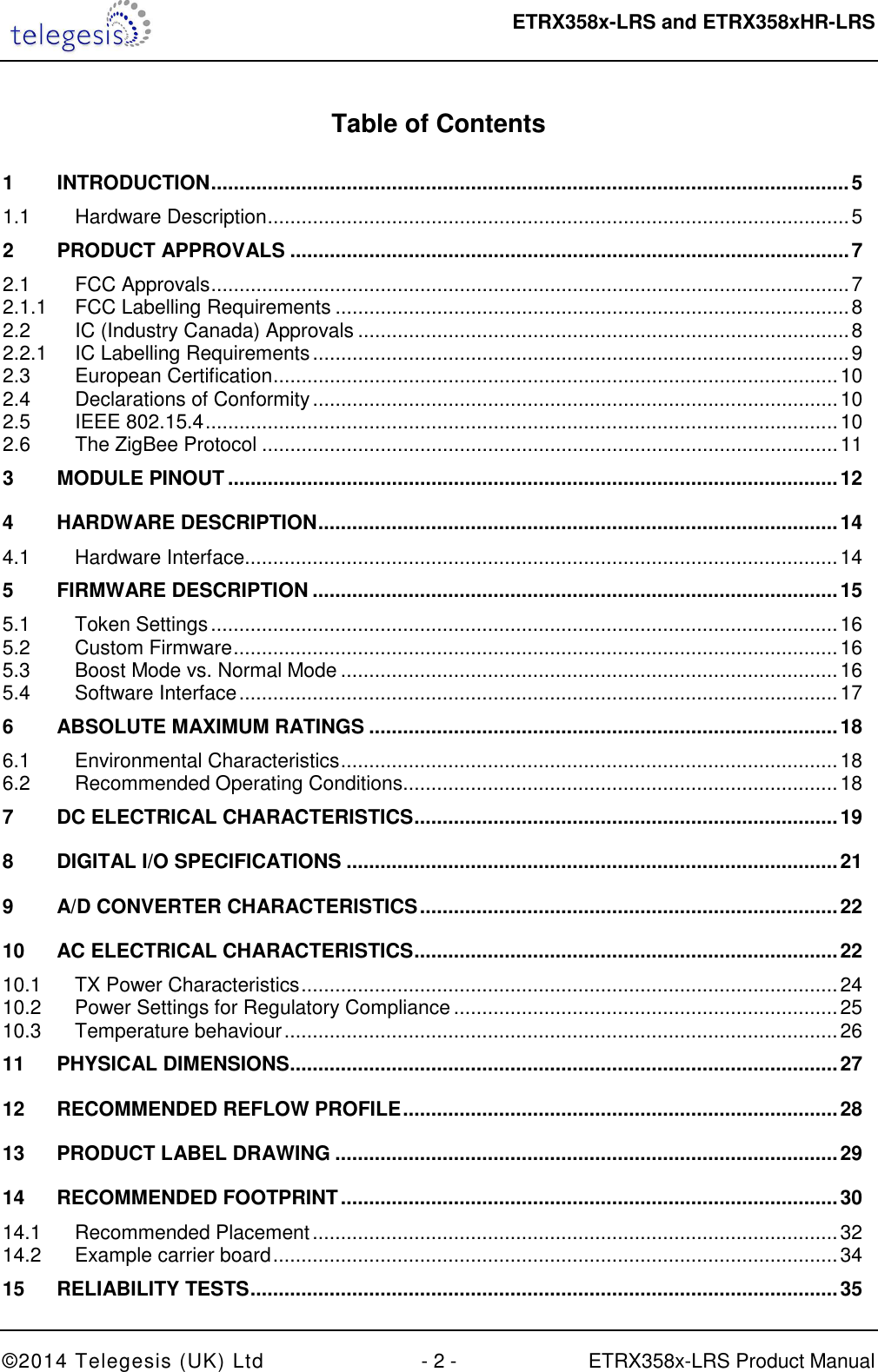  ETRX358x-LRS and ETRX358xHR-LRS  ©2014 Telegesis (UK) Ltd  - 2 -  ETRX358x-LRS Product Manual  Table of Contents  1 INTRODUCTION ................................................................................................................. 5 1.1 Hardware Description ....................................................................................................... 5 2 PRODUCT APPROVALS ................................................................................................... 7 2.1 FCC Approvals ................................................................................................................. 7 2.1.1 FCC Labelling Requirements ........................................................................................... 8 2.2 IC (Industry Canada) Approvals ....................................................................................... 8 2.2.1 IC Labelling Requirements ............................................................................................... 9 2.3 European Certification .................................................................................................... 10 2.4 Declarations of Conformity ............................................................................................. 10 2.5 IEEE 802.15.4 ................................................................................................................ 10 2.6 The ZigBee Protocol ...................................................................................................... 11 3 MODULE PINOUT ............................................................................................................ 12 4 HARDWARE DESCRIPTION ............................................................................................ 14 4.1 Hardware Interface ......................................................................................................... 14 5 FIRMWARE DESCRIPTION ............................................................................................. 15 5.1 Token Settings ............................................................................................................... 16 5.2 Custom Firmware ........................................................................................................... 16 5.3 Boost Mode vs. Normal Mode ........................................................................................ 16 5.4 Software Interface .......................................................................................................... 17 6 ABSOLUTE MAXIMUM RATINGS ................................................................................... 18 6.1 Environmental Characteristics ........................................................................................ 18 6.2 Recommended Operating Conditions............................................................................. 18 7 DC ELECTRICAL CHARACTERISTICS ........................................................................... 19 8 DIGITAL I/O SPECIFICATIONS ....................................................................................... 21 9 A/D CONVERTER CHARACTERISTICS .......................................................................... 22 10 AC ELECTRICAL CHARACTERISTICS ........................................................................... 22 10.1 TX Power Characteristics ............................................................................................... 24 10.2 Power Settings for Regulatory Compliance .................................................................... 25 10.3 Temperature behaviour .................................................................................................. 26 11 PHYSICAL DIMENSIONS ................................................................................................. 27 12 RECOMMENDED REFLOW PROFILE ............................................................................. 28 13 PRODUCT LABEL DRAWING ......................................................................................... 29 14 RECOMMENDED FOOTPRINT ........................................................................................ 30 14.1 Recommended Placement ............................................................................................. 32 14.2 Example carrier board .................................................................................................... 34 15 RELIABILITY TESTS ........................................................................................................ 35 