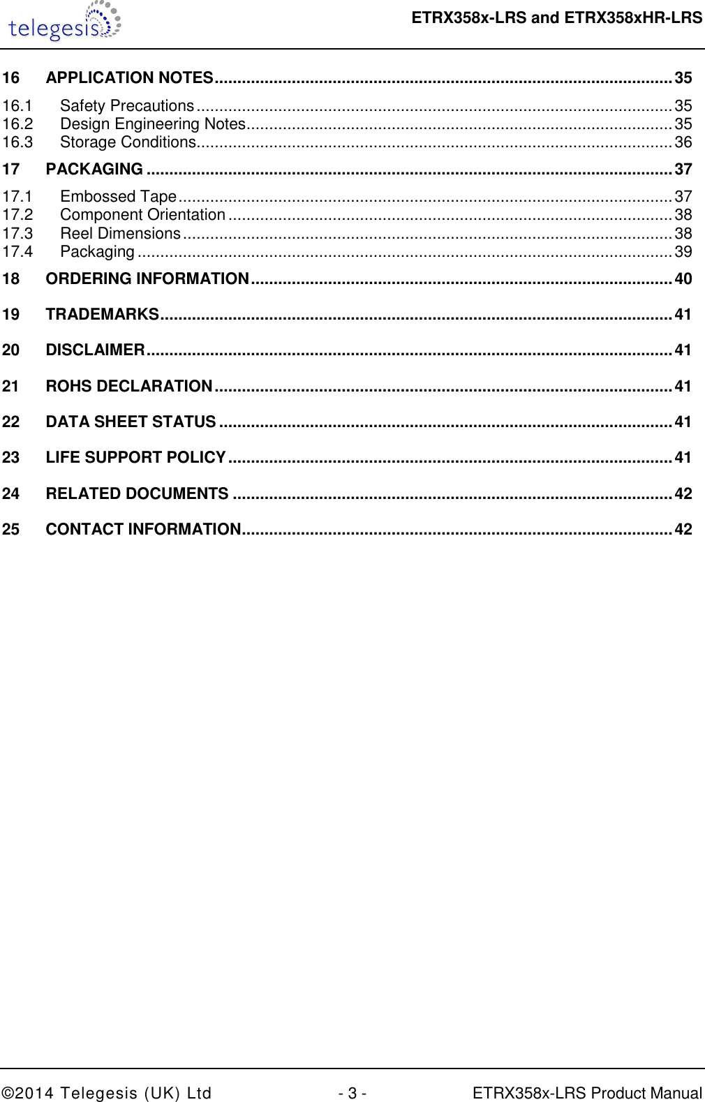  ETRX358x-LRS and ETRX358xHR-LRS  ©2014 Telegesis (UK) Ltd  - 3 -  ETRX358x-LRS Product Manual 16 APPLICATION NOTES ..................................................................................................... 35 16.1 Safety Precautions ......................................................................................................... 35 16.2 Design Engineering Notes .............................................................................................. 35 16.3 Storage Conditions ......................................................................................................... 36 17 PACKAGING .................................................................................................................... 37 17.1 Embossed Tape ............................................................................................................. 37 17.2 Component Orientation .................................................................................................. 38 17.3 Reel Dimensions ............................................................................................................ 38 17.4 Packaging ...................................................................................................................... 39 18 ORDERING INFORMATION ............................................................................................. 40 19 TRADEMARKS ................................................................................................................. 41 20 DISCLAIMER .................................................................................................................... 41 21 ROHS DECLARATION ..................................................................................................... 41 22 DATA SHEET STATUS .................................................................................................... 41 23 LIFE SUPPORT POLICY .................................................................................................. 41 24 RELATED DOCUMENTS ................................................................................................. 42 25 CONTACT INFORMATION ............................................................................................... 42  