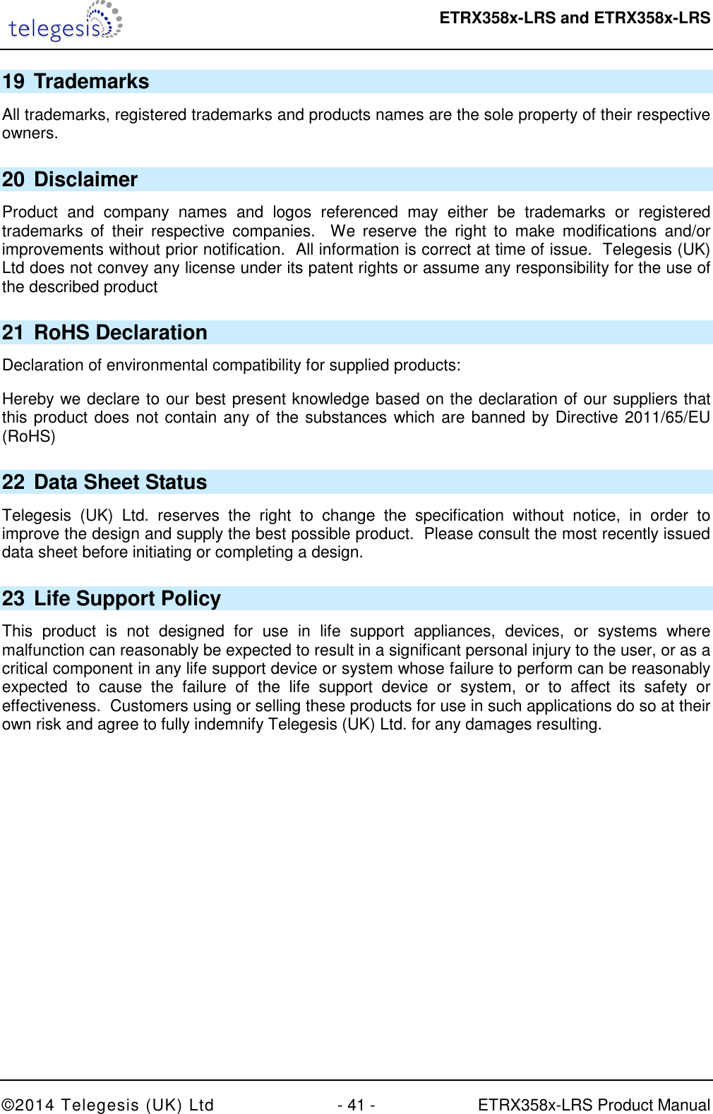  ETRX358x-LRS and ETRX358x-LRS  ©2014 Telegesis (UK) Ltd  - 41 -  ETRX358x-LRS Product Manual 19 Trademarks All trademarks, registered trademarks and products names are the sole property of their respective owners. 20 Disclaimer Product  and  company  names  and  logos  referenced  may  either  be  trademarks  or  registered trademarks  of  their  respective  companies.    We  reserve  the  right  to  make  modifications  and/or improvements without prior notification.  All information is correct at time of issue.  Telegesis (UK) Ltd does not convey any license under its patent rights or assume any responsibility for the use of the described product 21 RoHS Declaration Declaration of environmental compatibility for supplied products: Hereby we declare to our best present knowledge based on the declaration of our suppliers that this product does not contain any of the substances which are banned by Directive 2011/65/EU (RoHS)  22 Data Sheet Status Telegesis  (UK)  Ltd.  reserves  the  right  to  change  the  specification  without  notice,  in  order  to improve the design and supply the best possible product.  Please consult the most recently issued data sheet before initiating or completing a design. 23 Life Support Policy This  product  is  not  designed  for  use  in  life  support  appliances,  devices,  or  systems  where malfunction can reasonably be expected to result in a significant personal injury to the user, or as a critical component in any life support device or system whose failure to perform can be reasonably expected  to  cause  the  failure  of  the  life  support  device  or  system,  or  to  affect  its  safety  or effectiveness.  Customers using or selling these products for use in such applications do so at their own risk and agree to fully indemnify Telegesis (UK) Ltd. for any damages resulting. 