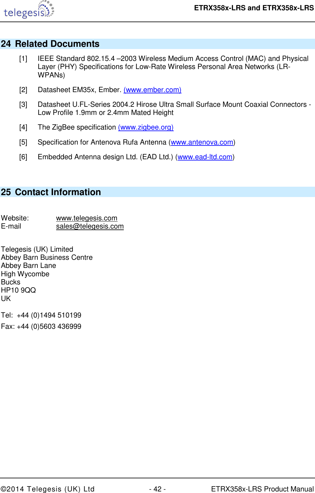  ETRX358x-LRS and ETRX358x-LRS  ©2014 Telegesis (UK) Ltd  - 42 -  ETRX358x-LRS Product Manual 24 Related Documents [1]  IEEE Standard 802.15.4 –2003 Wireless Medium Access Control (MAC) and Physical Layer (PHY) Specifications for Low-Rate Wireless Personal Area Networks (LR-WPANs) [2]  Datasheet EM35x, Ember. (www.ember.com) [3]  Datasheet U.FL-Series 2004.2 Hirose Ultra Small Surface Mount Coaxial Connectors - Low Profile 1.9mm or 2.4mm Mated Height [4]  The ZigBee specification (www.zigbee.org) [5]  Specification for Antenova Rufa Antenna (www.antenova.com) [6]  Embedded Antenna design Ltd. (EAD Ltd.) (www.ead-ltd.com)  25 Contact Information  Website:    www.telegesis.com E-mail    sales@telegesis.com  Telegesis (UK) Limited Abbey Barn Business Centre Abbey Barn Lane High Wycombe Bucks HP10 9QQ UK  Tel:  +44 (0)1494 510199 Fax: +44 (0)5603 436999  