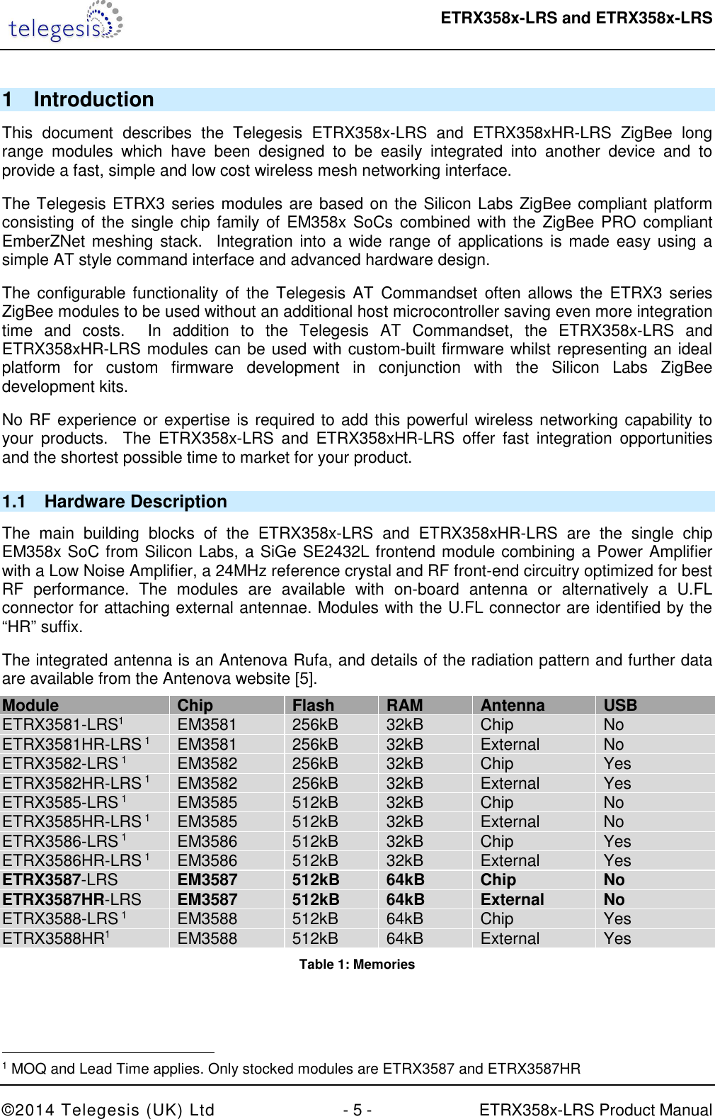  ETRX358x-LRS and ETRX358x-LRS  ©2014 Telegesis (UK) Ltd  - 5 -  ETRX358x-LRS Product Manual 1  Introduction This  document  describes  the  Telegesis  ETRX358x-LRS  and  ETRX358xHR-LRS  ZigBee  long range  modules  which  have  been  designed  to  be  easily  integrated  into  another  device  and  to provide a fast, simple and low cost wireless mesh networking interface. The Telegesis ETRX3 series modules are based on the Silicon Labs ZigBee compliant platform consisting of the single chip family of EM358x SoCs combined with the ZigBee PRO compliant EmberZNet meshing stack.  Integration into a wide range of applications  is made easy using a simple AT style command interface and advanced hardware design. The  configurable functionality  of the  Telegesis AT  Commandset  often allows  the ETRX3  series ZigBee modules to be used without an additional host microcontroller saving even more integration time  and  costs.    In  addition  to  the  Telegesis  AT  Commandset,  the  ETRX358x-LRS  and ETRX358xHR-LRS modules can be used with custom-built firmware whilst representing an ideal platform  for  custom  firmware  development  in  conjunction  with  the  Silicon  Labs  ZigBee development kits. No RF experience or expertise is required to add this powerful wireless networking capability to your  products.    The  ETRX358x-LRS  and  ETRX358xHR-LRS  offer  fast  integration  opportunities and the shortest possible time to market for your product. 1.1  Hardware Description The  main  building  blocks  of  the  ETRX358x-LRS  and  ETRX358xHR-LRS  are  the  single  chip EM358x SoC from Silicon Labs, a SiGe SE2432L frontend module combining a Power Amplifier with a Low Noise Amplifier, a 24MHz reference crystal and RF front-end circuitry optimized for best RF  performance.  The  modules  are  available  with  on-board  antenna  or  alternatively  a  U.FL connector for attaching external antennae. Modules with the U.FL connector are identified by the “HR” suffix. The integrated antenna is an Antenova Rufa, and details of the radiation pattern and further data are available from the Antenova website [5]. Module Chip Flash RAM Antenna USB ETRX3581-LRS1  EM3581  256kB  32kB  Chip  No ETRX3581HR-LRS 1  EM3581  256kB  32kB  External  No ETRX3582-LRS 1  EM3582  256kB  32kB  Chip  Yes ETRX3582HR-LRS 1  EM3582  256kB  32kB  External  Yes ETRX3585-LRS 1  EM3585  512kB  32kB  Chip  No ETRX3585HR-LRS 1  EM3585  512kB  32kB  External  No ETRX3586-LRS 1  EM3586  512kB  32kB  Chip  Yes ETRX3586HR-LRS 1  EM3586  512kB  32kB  External  Yes ETRX3587-LRS EM3587 512kB 64kB Chip No ETRX3587HR-LRS EM3587 512kB 64kB External No ETRX3588-LRS 1  EM3588  512kB  64kB  Chip  Yes ETRX3588HR1  EM3588  512kB  64kB  External  Yes Table 1: Memories                                                  1 MOQ and Lead Time applies. Only stocked modules are ETRX3587 and ETRX3587HR 