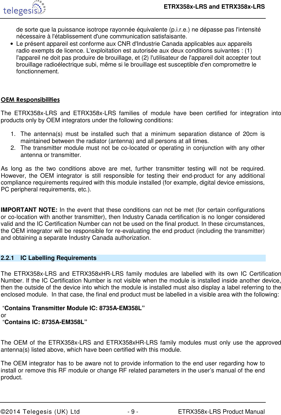  ETRX358x-LRS and ETRX358x-LRS  ©2014 Telegesis (UK) Ltd  - 9 -  ETRX358x-LRS Product Manual de sorte que la puissance isotrope rayonnée équivalente (p.i.r.e.) ne dépasse pas l&apos;intensité nécessaire à l&apos;établissement d&apos;une communication satisfaisante. •  Le présent appareil est conforme aux CNR d&apos;Industrie Canada applicables aux appareils radio exempts de licence. L&apos;exploitation est autorisée aux deux conditions suivantes : (1) l&apos;appareil ne doit pas produire de brouillage, et (2) l&apos;utilisateur de l&apos;appareil doit accepter tout brouillage radioélectrique subi, même si le brouillage est susceptible d&apos;en compromettre le fonctionnement.    OEM Responsibilities   The  ETRX358x-LRS  and  ETRX358x-LRS  families  of  module  have  been  certified  for  integration  into products only by OEM integrators under the following conditions:   1.  The  antenna(s)  must  be  installed  such  that  a  minimum  separation  distance  of  20cm  is maintained between the radiator (antenna) and all persons at all times. 2.  The transmitter module must not be co-located or operating in conjunction with any other antenna or transmitter.   As  long  as  the  two  conditions  above  are  met,  further  transmitter  testing  will  not  be  required. However,  the  OEM  integrator  is  still  responsible for testing  their  end-product  for  any  additional compliance requirements required with this module installed (for example, digital device emissions, PC peripheral requirements, etc.).   IMPORTANT NOTE: In the event that these conditions can not be met (for certain configurations or co-location with another transmitter), then Industry Canada certification is no longer considered valid and the IC Certification Number can not be used on the final product. In these circumstances, the OEM integrator will be responsible for re-evaluating the end product (including the transmitter) and obtaining a separate Industry Canada authorization.  2.2.1  IC Labelling Requirements   The  ETRX358x-LRS  and  ETRX358xHR-LRS  family modules are  labelled  with  its own IC  Certification Number. If the IC Certification Number is not visible when the module is installed inside another device, then the outside of the device into which the module is installed must also display a label referring to the enclosed module.  In that case, the final end product must be labelled in a visible area with the following:    “Contains Transmitter Module IC: 8735A-EM358L” or   “Contains IC: 8735A-EM358L”   The OEM of the ETRX358x-LRS and ETRX358xHR-LRS family modules must only use  the approved antenna(s) listed above, which have been certified with this module.  The OEM integrator has to be aware not to provide information to the end user regarding how to install or remove this RF module or change RF related parameters in the user’s manual of the end product.   