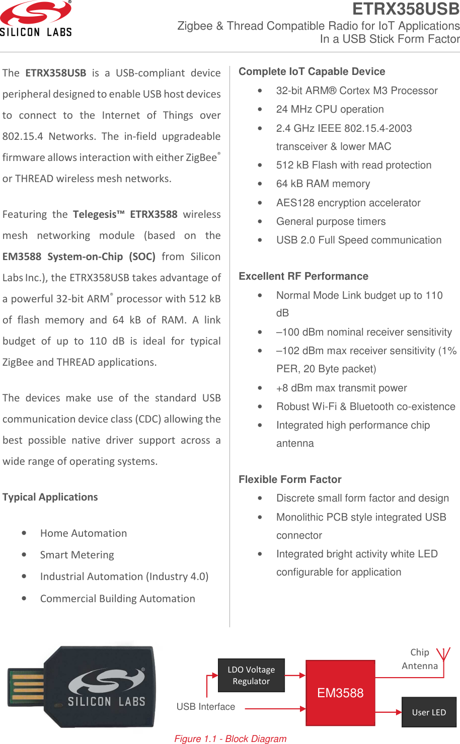  ETRX358USB Zigbee &amp; Thread Compatible Radio for IoT Applications In a USB Stick Form Factor     The ETRX358USB is  a  USB-compliant device peripheral designed to enable USB host devices to  connect  to  the  Internet  of  Things  over 802.15.4  Networks.  The  in-field  upgradeable firmware allows interaction with either ZigBee® or THREAD wireless mesh networks.  Featuring  the  Telegesis™ ETRX3588  wireless mesh  networking  module  (based  on  the EM3588  System-on-Chip  (SOC)  from  Silicon Labs Inc.), the ETRX358USB takes advantage of a powerful 32-bit ARM® processor with 512 kB of  flash  memory  and  64  kB  of  RAM.  A  link budget  of  up  to  110  dB  is  ideal  for  typical ZigBee and THREAD applications.  The  devices  make  use  of  the  standard  USB communication device class (CDC) allowing the best  possible  native  driver  support  across  a wide range of operating systems. Typical Applications • Home Automation • Smart Metering • Industrial Automation (Industry 4.0) • Commercial Building Automation Complete IoT Capable Device •  32-bit ARM® Cortex M3 Processor •  24 MHz CPU operation •  2.4 GHz IEEE 802.15.4-2003 transceiver &amp; lower MAC •  512 kB Flash with read protection •  64 kB RAM memory •  AES128 encryption accelerator •  General purpose timers •  USB 2.0 Full Speed communication  Excellent RF Performance •  Normal Mode Link budget up to 110 dB •  –100 dBm nominal receiver sensitivity •  –102 dBm max receiver sensitivity (1% PER, 20 Byte packet) •  +8 dBm max transmit power •  Robust Wi-Fi &amp; Bluetooth co-existence •  Integrated high performance chip antenna  Flexible Form Factor •  Discrete small form factor and design •  Monolithic PCB style integrated USB connector •  Integrated bright activity white LED configurable for application     Figure 1.1 - Block Diagram  EM3588 User LED LDO Voltage Regulator USB Interface Chip Antenna 