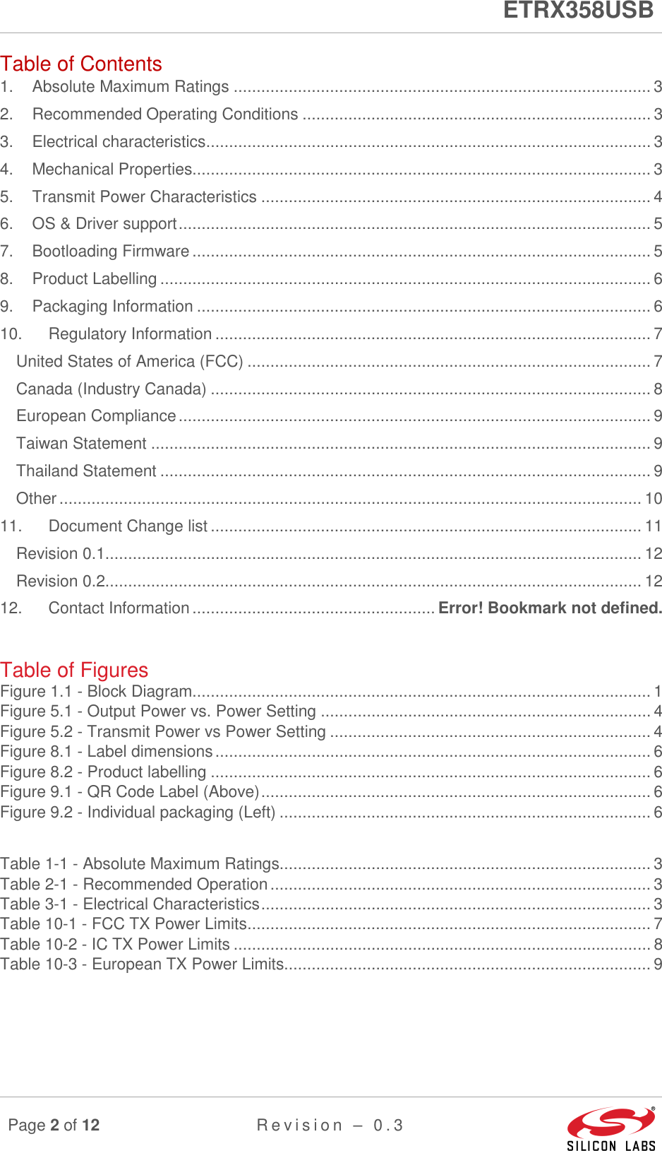      ETRX358USB  Page 2 of 12 R e v i s i o n   –   0 . 3     Table of Contents 1. Absolute Maximum Ratings ........................................................................................... 3 2. Recommended Operating Conditions ............................................................................ 3 3. Electrical characteristics ................................................................................................. 3 4. Mechanical Properties.................................................................................................... 3 5. Transmit Power Characteristics ..................................................................................... 4 6. OS &amp; Driver support ....................................................................................................... 5 7. Bootloading Firmware .................................................................................................... 5 8. Product Labelling ........................................................................................................... 6 9. Packaging Information ................................................................................................... 6 10. Regulatory Information ............................................................................................... 7 United States of America (FCC) ........................................................................................ 7 Canada (Industry Canada) ................................................................................................ 8 European Compliance ....................................................................................................... 9 Taiwan Statement ............................................................................................................. 9 Thailand Statement ........................................................................................................... 9 Other ............................................................................................................................... 10 11. Document Change list .............................................................................................. 11 Revision 0.1..................................................................................................................... 12 Revision 0.2..................................................................................................................... 12 12. Contact Information ..................................................... Error! Bookmark not defined.  Table of Figures Figure 1.1 - Block Diagram.................................................................................................... 1 Figure 5.1 - Output Power vs. Power Setting ........................................................................ 4 Figure 5.2 - Transmit Power vs Power Setting ...................................................................... 4 Figure 8.1 - Label dimensions ............................................................................................... 6 Figure 8.2 - Product labelling ................................................................................................ 6 Figure 9.1 - QR Code Label (Above) ..................................................................................... 6 Figure 9.2 - Individual packaging (Left) ................................................................................. 6  Table 1-1 - Absolute Maximum Ratings................................................................................. 3 Table 2-1 - Recommended Operation ................................................................................... 3 Table 3-1 - Electrical Characteristics ..................................................................................... 3 Table 10-1 - FCC TX Power Limits ........................................................................................ 7 Table 10-2 - IC TX Power Limits ........................................................................................... 8 Table 10-3 - European TX Power Limits................................................................................ 9    