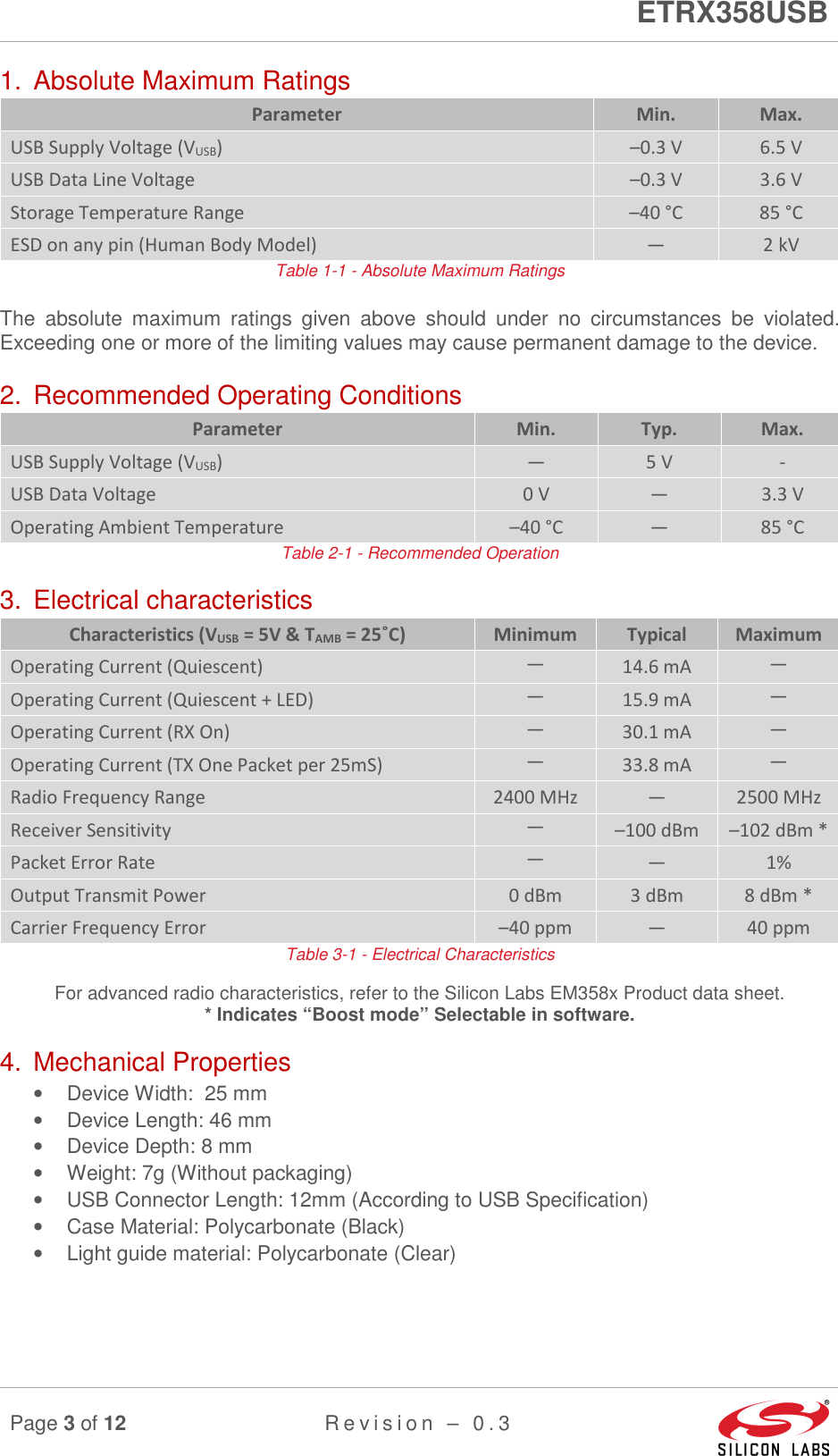      ETRX358USB  Page 3 of 12 R e v i s i o n   –   0 . 3     1.  Absolute Maximum Ratings Parameter  Min.  Max. USB Supply Voltage (VUSB)  –0.3 V  6.5 V USB Data Line Voltage  –0.3 V  3.6 V Storage Temperature Range  –40 °C  85 °C ESD on any pin (Human Body Model)  —  2 kV Table 1-1 - Absolute Maximum Ratings The  absolute  maximum  ratings  given  above  should  under  no  circumstances  be  violated.  Exceeding one or more of the limiting values may cause permanent damage to the device. 2.  Recommended Operating Conditions Parameter  Min.  Typ.  Max. USB Supply Voltage (VUSB)  —  5 V  - USB Data Voltage  0 V  —  3.3 V Operating Ambient Temperature  –40 °C  —  85 °C Table 2-1 - Recommended Operation 3.  Electrical characteristics Characteristics (VUSB = 5V &amp; TAMB = 25˚C)  Minimum  Typical  Maximum Operating Current (Quiescent) — 14.6 mA — Operating Current (Quiescent + LED) — 15.9 mA — Operating Current (RX On) — 30.1 mA — Operating Current (TX One Packet per 25mS) — 33.8 mA — Radio Frequency Range  2400 MHz  —  2500 MHz Receiver Sensitivity — –100 dBm  –102 dBm * Packet Error Rate — —  1% Output Transmit Power  0 dBm  3 dBm  8 dBm * Carrier Frequency Error  –40 ppm  —  40 ppm Table 3-1 - Electrical Characteristics For advanced radio characteristics, refer to the Silicon Labs EM358x Product data sheet. * Indicates “Boost mode” Selectable in software. 4.  Mechanical Properties •  Device Width:  25 mm •  Device Length: 46 mm •  Device Depth: 8 mm •  Weight: 7g (Without packaging) •  USB Connector Length: 12mm (According to USB Specification) •  Case Material: Polycarbonate (Black) •  Light guide material: Polycarbonate (Clear)    