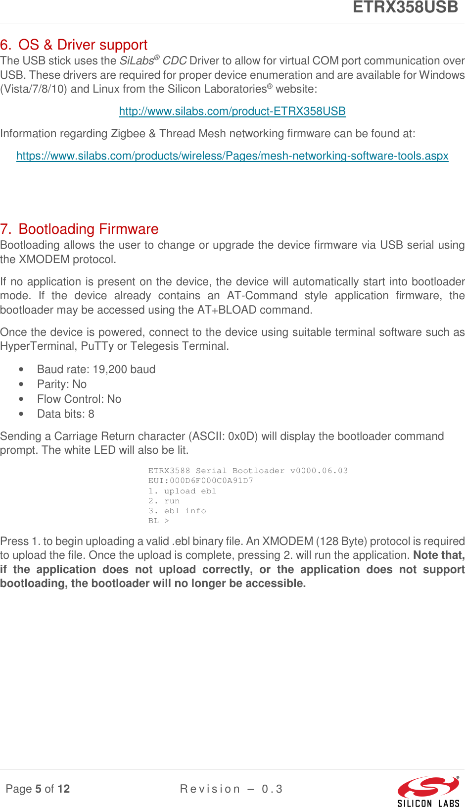      ETRX358USB  Page 5 of 12 R e v i s i o n   –   0 . 3     6.  OS &amp; Driver support The USB stick uses the SiLabs® CDC Driver to allow for virtual COM port communication over USB. These drivers are required for proper device enumeration and are available for Windows (Vista/7/8/10) and Linux from the Silicon Laboratories® website: http://www.silabs.com/product-ETRX358USB Information regarding Zigbee &amp; Thread Mesh networking firmware can be found at: https://www.silabs.com/products/wireless/Pages/mesh-networking-software-tools.aspx   7.  Bootloading Firmware Bootloading allows the user to change or upgrade the device firmware via USB serial using the XMODEM protocol. If no application is present on the device, the device will automatically start into bootloader mode.  If  the  device  already  contains  an  AT-Command  style  application  firmware,  the bootloader may be accessed using the AT+BLOAD command. Once the device is powered, connect to the device using suitable terminal software such as HyperTerminal, PuTTy or Telegesis Terminal. •  Baud rate: 19,200 baud •  Parity: No •  Flow Control: No •  Data bits: 8 Sending a Carriage Return character (ASCII: 0x0D) will display the bootloader command prompt. The white LED will also be lit. ETRX3588 Serial Bootloader v0000.06.03 EUI:000D6F000C0A91D7 1. upload ebl 2. run 3. ebl info BL &gt; Press 1. to begin uploading a valid .ebl binary file. An XMODEM (128 Byte) protocol is required to upload the file. Once the upload is complete, pressing 2. will run the application. Note that, if  the  application  does  not  upload  correctly,  or  the  application  does  not  support bootloading, the bootloader will no longer be accessible.   