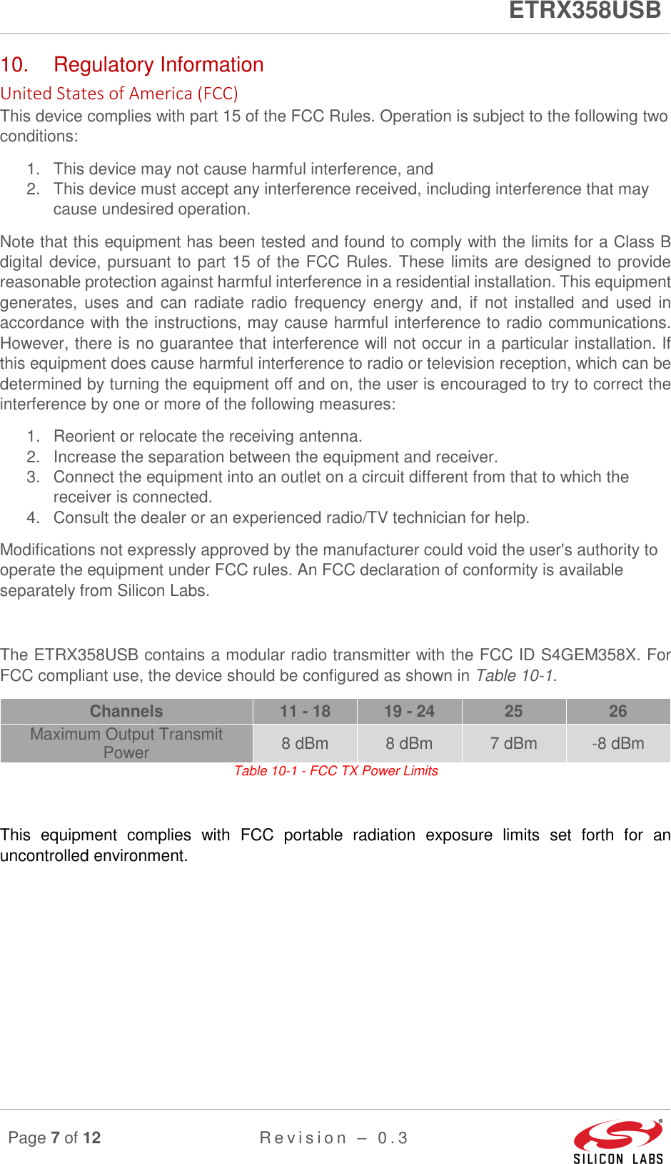      ETRX358USB  Page 7 of 12 R e v i s i o n   –   0 . 3     10.  Regulatory Information United States of America (FCC) This device complies with part 15 of the FCC Rules. Operation is subject to the following two conditions:  1.  This device may not cause harmful interference, and  2.  This device must accept any interference received, including interference that may cause undesired operation. Note that this equipment has been tested and found to comply with the limits for a Class B digital device, pursuant to part 15 of the FCC Rules. These limits are designed to provide reasonable protection against harmful interference in a residential installation. This equipment generates, uses and  can  radiate  radio frequency energy  and,  if  not  installed and  used  in accordance with the instructions, may cause harmful interference to radio communications. However, there is no guarantee that interference will not occur in a particular installation. If this equipment does cause harmful interference to radio or television reception, which can be determined by turning the equipment off and on, the user is encouraged to try to correct the interference by one or more of the following measures:  1.  Reorient or relocate the receiving antenna. 2.  Increase the separation between the equipment and receiver. 3.  Connect the equipment into an outlet on a circuit different from that to which the receiver is connected. 4.  Consult the dealer or an experienced radio/TV technician for help. Modifications not expressly approved by the manufacturer could void the user&apos;s authority to operate the equipment under FCC rules. An FCC declaration of conformity is available separately from Silicon Labs.  The ETRX358USB contains a modular radio transmitter with the FCC ID S4GEM358X. For FCC compliant use, the device should be configured as shown in Table 10-1. Channels  11 - 18  19 - 24  25  26 Maximum Output Transmit Power  8 dBm  8 dBm  7 dBm  -8 dBm Table 10-1 - FCC TX Power Limits  This  equipment  complies  with  FCC  portable  radiation  exposure  limits  set  forth  for  an uncontrolled environment.   