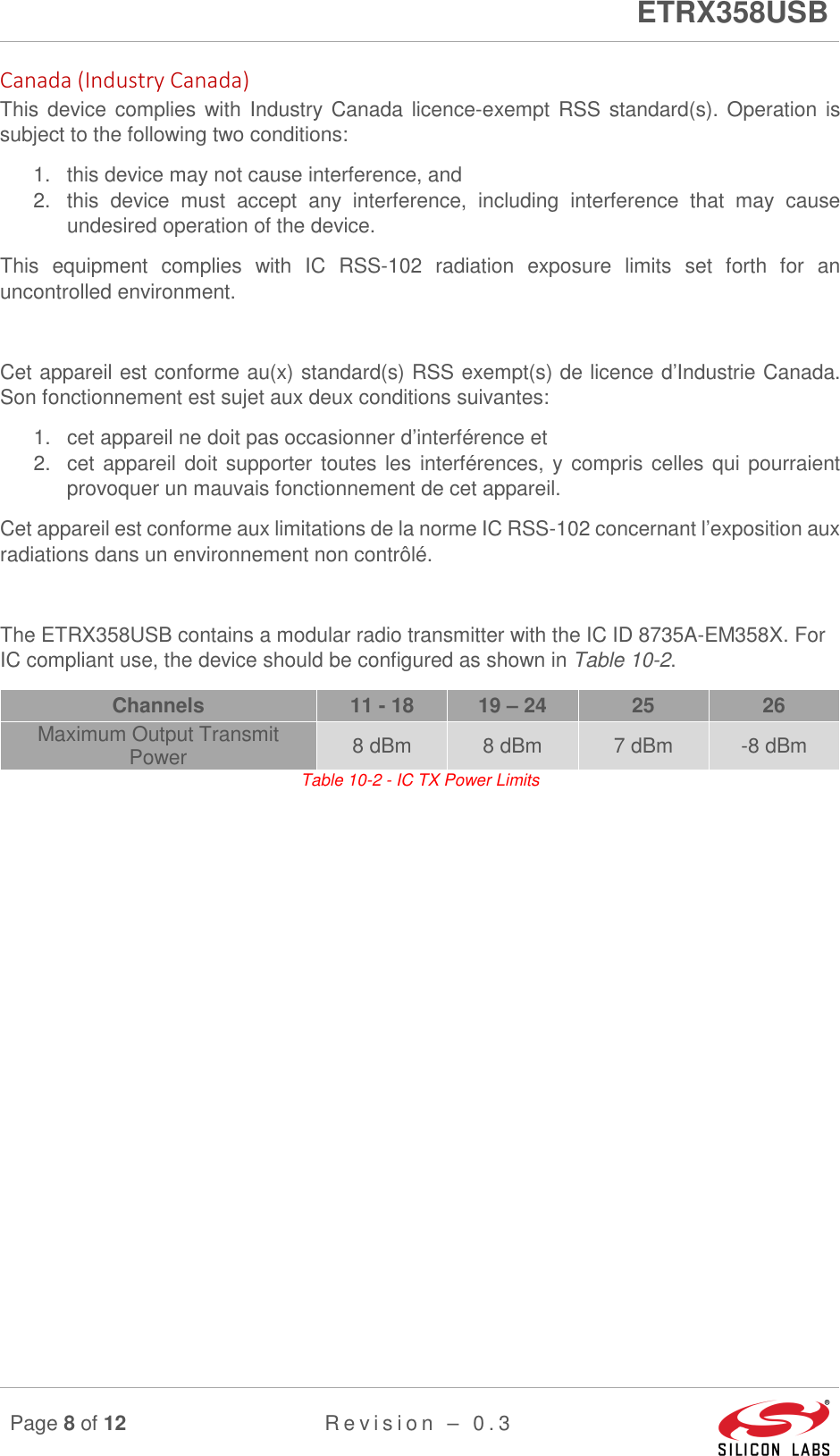      ETRX358USB  Page 8 of 12 R e v i s i o n   –   0 . 3     Canada (Industry Canada) This device complies with  Industry Canada licence-exempt RSS standard(s). Operation is subject to the following two conditions:   1.  this device may not cause interference, and 2.  this  device  must  accept  any  interference,  including  interference  that  may  cause undesired operation of the device. This  equipment  complies  with  IC  RSS-102  radiation  exposure  limits  set  forth  for  an uncontrolled environment.   Cet appareil est conforme au(x) standard(s) RSS exempt(s) de licence d’Industrie Canada. Son fonctionnement est sujet aux deux conditions suivantes: 1.  cet appareil ne doit pas occasionner d’interférence et 2.  cet appareil doit supporter toutes les interférences, y compris celles qui pourraient provoquer un mauvais fonctionnement de cet appareil. Cet appareil est conforme aux limitations de la norme IC RSS-102 concernant l’exposition aux radiations dans un environnement non contrôlé.   The ETRX358USB contains a modular radio transmitter with the IC ID 8735A-EM358X. For IC compliant use, the device should be configured as shown in Table 10-2. Channels  11 - 18  19 – 24  25  26 Maximum Output Transmit Power  8 dBm  8 dBm  7 dBm  -8 dBm Table 10-2 - IC TX Power Limits    