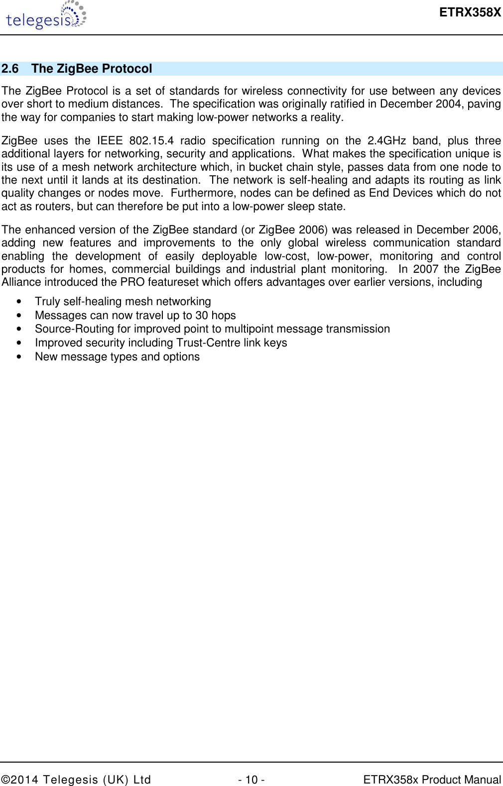  ETRX358X  ©2014 Telegesis (UK) Ltd  - 10 -  ETRX358x Product Manual 2.6  The ZigBee Protocol The ZigBee Protocol is a set of standards for wireless connectivity for use between any devices over short to medium distances.  The specification was originally ratified in December 2004, paving the way for companies to start making low-power networks a reality. ZigBee  uses  the  IEEE  802.15.4  radio  specification  running  on  the  2.4GHz  band,  plus  three additional layers for networking, security and applications.  What makes the specification unique is its use of a mesh network architecture which, in bucket chain style, passes data from one node to the next until it lands at its destination.  The network is self-healing and adapts its routing as link quality changes or nodes move.  Furthermore, nodes can be defined as End Devices which do not act as routers, but can therefore be put into a low-power sleep state. The enhanced version of the ZigBee standard (or ZigBee 2006) was released in December 2006, adding  new  features  and  improvements  to  the  only  global  wireless  communication  standard enabling  the  development  of  easily  deployable  low-cost,  low-power,  monitoring  and  control products  for  homes,  commercial  buildings  and  industrial  plant  monitoring.    In  2007  the  ZigBee Alliance introduced the PRO featureset which offers advantages over earlier versions, including •  Truly self-healing mesh networking •  Messages can now travel up to 30 hops •  Source-Routing for improved point to multipoint message transmission •  Improved security including Trust-Centre link keys •  New message types and options   