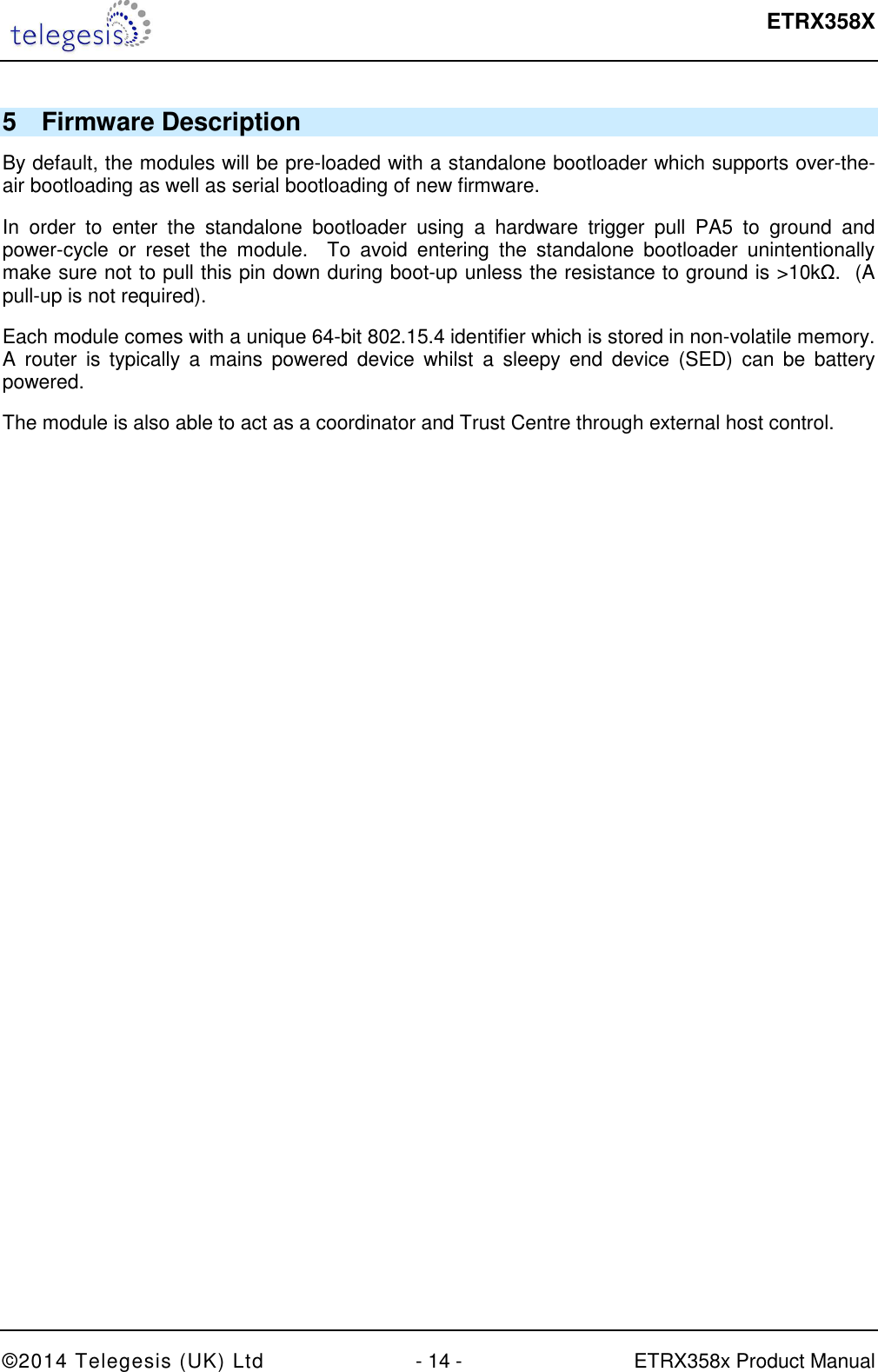  ETRX358X  ©2014 Telegesis (UK) Ltd  - 14 -  ETRX358x Product Manual 5  Firmware Description By default, the modules will be pre-loaded with a standalone bootloader which supports over-the-air bootloading as well as serial bootloading of new firmware. In  order  to  enter  the  standalone  bootloader  using  a  hardware  trigger  pull  PA5  to  ground  and power-cycle  or  reset  the  module.    To  avoid  entering  the  standalone  bootloader  unintentionally make sure not to pull this pin down during boot-up unless the resistance to ground is &gt;10kΩ.  (A pull-up is not required). Each module comes with a unique 64-bit 802.15.4 identifier which is stored in non-volatile memory.  A  router  is  typically  a  mains  powered  device  whilst  a  sleepy  end  device  (SED)  can  be  battery powered. The module is also able to act as a coordinator and Trust Centre through external host control.   