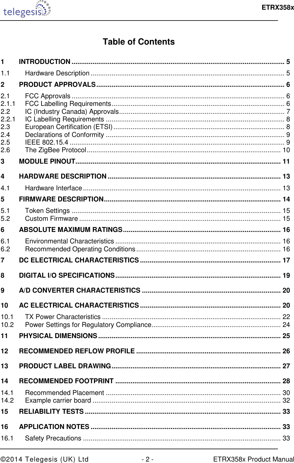  ETRX358x  ©2014 Telegesis (UK) Ltd  - 2 -  ETRX358x Product Manual  Table of Contents  1 INTRODUCTION ................................................................................................................ 5 1.1 Hardware Description ...................................................................................................... 5 2 PRODUCT APPROVALS ................................................................................................... 6 2.1 FCC Approvals ................................................................................................................ 6 2.1.1 FCC Labelling Requirements ........................................................................................... 6 2.2 IC (Industry Canada) Approvals ....................................................................................... 7 2.2.1 IC Labelling Requirements .............................................................................................. 8 2.3 European Certification (ETSI) .......................................................................................... 8 2.4 Declarations of Conformity .............................................................................................. 9 2.5 IEEE 802.15.4 ................................................................................................................. 9 2.6 The ZigBee Protocol ...................................................................................................... 10 3 MODULE PINOUT ............................................................................................................ 11 4 HARDWARE DESCRIPTION ........................................................................................... 13 4.1 Hardware Interface ........................................................................................................ 13 5 FIRMWARE DESCRIPTION ............................................................................................. 14 5.1 Token Settings .............................................................................................................. 15 5.2 Custom Firmware .......................................................................................................... 15 6 ABSOLUTE MAXIMUM RATINGS ................................................................................... 16 6.1 Environmental Characteristics ....................................................................................... 16 6.2 Recommended Operating Conditions ............................................................................ 16 7 DC ELECTRICAL CHARACTERISTICS .......................................................................... 17 8 DIGITAL I/O SPECIFICATIONS ....................................................................................... 19 9 A/D CONVERTER CHARACTERISTICS ......................................................................... 20 10 AC ELECTRICAL CHARACTERISTICS .......................................................................... 20 10.1 TX Power Characteristics .............................................................................................. 22 10.2 Power Settings for Regulatory Compliance .................................................................... 24 11 PHYSICAL DIMENSIONS ................................................................................................ 25 12 RECOMMENDED REFLOW PROFILE ............................................................................ 26 13 PRODUCT LABEL DRAWING ......................................................................................... 27 14 RECOMMENDED FOOTPRINT ....................................................................................... 28 14.1 Recommended Placement ............................................................................................ 30 14.2 Example carrier board ................................................................................................... 32 15 RELIABILITY TESTS ....................................................................................................... 33 16 APPLICATION NOTES .................................................................................................... 33 16.1 Safety Precautions ........................................................................................................ 33 