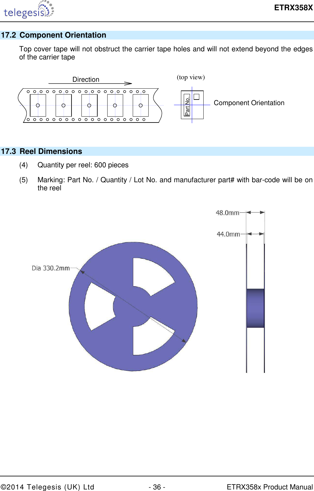  ETRX358X  ©2014 Telegesis (UK) Ltd  - 36 -  ETRX358x Product Manual 17.2  Component Orientation Top cover tape will not obstruct the carrier tape holes and will not extend beyond the edges of the carrier tape  (top view)  Component Orientation  Part No.  Direction  17.3  Reel Dimensions (4)  Quantity per reel: 600 pieces (5)  Marking: Part No. / Quantity / Lot No. and manufacturer part# with bar-code will be on the reel  