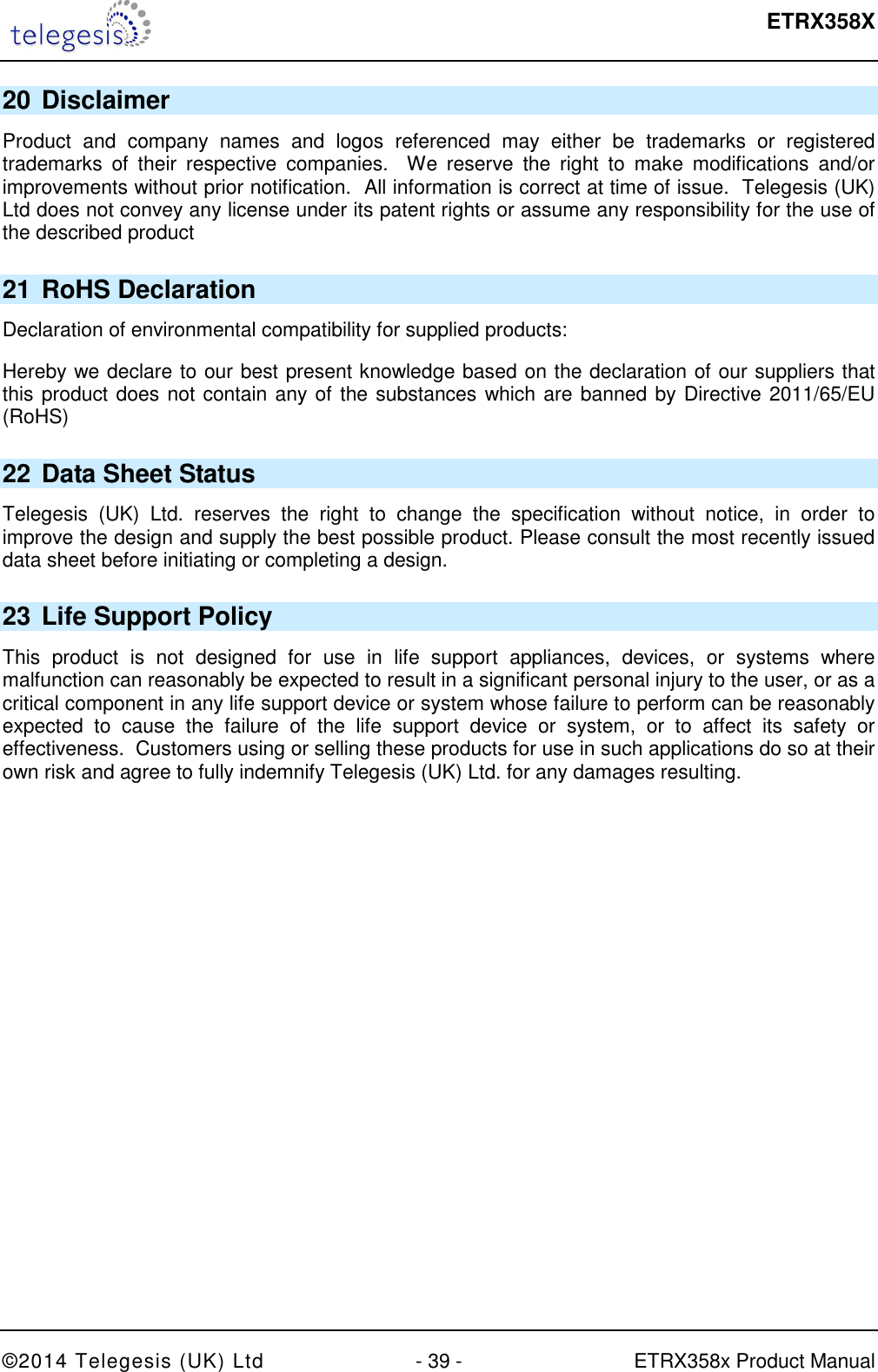  ETRX358X  ©2014 Telegesis (UK) Ltd  - 39 -  ETRX358x Product Manual 20 Disclaimer Product  and  company  names  and  logos  referenced  may  either  be  trademarks  or  registered trademarks  of  their  respective  companies.    We  reserve  the  right  to  make  modifications  and/or improvements without prior notification.  All information is correct at time of issue.  Telegesis (UK) Ltd does not convey any license under its patent rights or assume any responsibility for the use of the described product 21 RoHS Declaration Declaration of environmental compatibility for supplied products: Hereby we declare to our best present knowledge based on the declaration of our suppliers that this product does not contain any of the substances which are banned by Directive 2011/65/EU (RoHS)  22 Data Sheet Status Telegesis  (UK)  Ltd.  reserves  the  right  to  change  the  specification  without  notice,  in  order  to improve the design and supply the best possible product. Please consult the most recently issued data sheet before initiating or completing a design. 23 Life Support Policy This  product  is  not  designed  for  use  in  life  support  appliances,  devices,  or  systems  where malfunction can reasonably be expected to result in a significant personal injury to the user, or as a critical component in any life support device or system whose failure to perform can be reasonably expected  to  cause  the  failure  of  the  life  support  device  or  system,  or  to  affect  its  safety  or effectiveness.  Customers using or selling these products for use in such applications do so at their own risk and agree to fully indemnify Telegesis (UK) Ltd. for any damages resulting. 