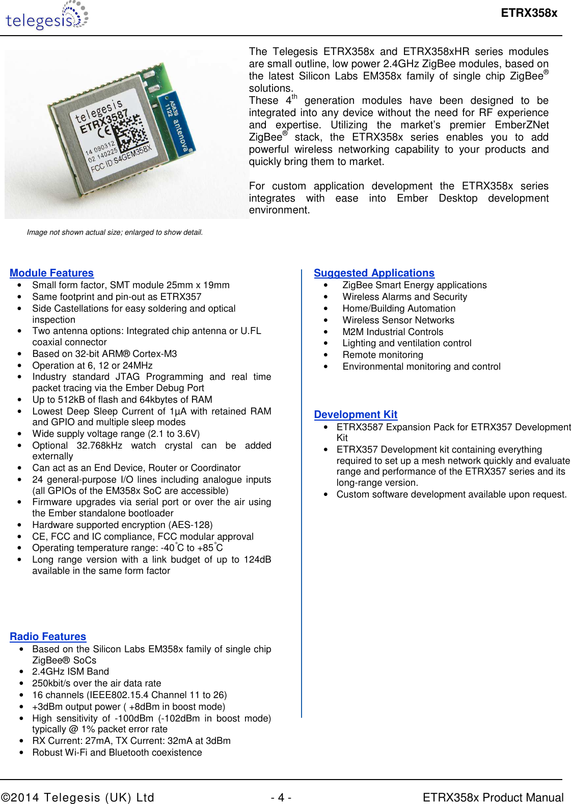  ETRX358x  ©2014 Telegesis (UK) Ltd  - 4 -  ETRX358x Product Manual       The  Telegesis  ETRX358x  and  ETRX358xHR  series  modules are small outline, low power 2.4GHz ZigBee modules, based on the  latest  Silicon  Labs  EM358x  family  of  single  chip  ZigBee® solutions. These  4th  generation  modules  have  been  designed  to  be integrated into any device without the need for RF experience and  expertise.  Utilizing  the  market’s  premier  EmberZNet ZigBee®  stack,  the  ETRX358x  series  enables  you  to  add powerful  wireless  networking  capability  to  your  products  and quickly bring them to market.  For  custom  application  development  the  ETRX358x  series integrates  with  ease  into  Ember  Desktop  development environment. Image not shown actual size; enlarged to show detail. Module Features •  Small form factor, SMT module 25mm x 19mm •  Same footprint and pin-out as ETRX357 •  Side Castellations for easy soldering and optical  inspection •  Two antenna options: Integrated chip antenna or U.FL coaxial connector •  Based on 32-bit ARM® Cortex-M3  •  Operation at 6, 12 or 24MHz •  Industry  standard  JTAG  Programming  and  real  time packet tracing via the Ember Debug Port •  Up to 512kB of flash and 64kbytes of RAM •  Lowest Deep Sleep Current of  1µA with retained RAM and GPIO and multiple sleep modes •  Wide supply voltage range (2.1 to 3.6V) •  Optional  32.768kHz  watch  crystal  can  be  added externally •  Can act as an End Device, Router or Coordinator •  24 general-purpose I/O lines including  analogue inputs (all GPIOs of the EM358x SoC are accessible) •  Firmware upgrades via serial port or over the air using the Ember standalone bootloader •  Hardware supported encryption (AES-128) •  CE, FCC and IC compliance, FCC modular approval  •  Operating temperature range: -40°C to +85°C •  Long  range version with  a  link  budget  of up to 124dB available in the same form factor Radio Features •  Based on the Silicon Labs EM358x family of single chip ZigBee®  SoCs •  2.4GHz ISM Band •  250kbit/s over the air data rate •  16 channels (IEEE802.15.4 Channel 11 to 26) •  +3dBm output power ( +8dBm in boost mode) •  High  sensitivity  of  -100dBm  (-102dBm  in  boost  mode) typically @ 1% packet error rate •  RX Current: 27mA, TX Current: 32mA at 3dBm •  Robust Wi-Fi and Bluetooth coexistence Suggested Applications •  ZigBee Smart Energy applications •  Wireless Alarms and Security  •  Home/Building Automation •  Wireless Sensor Networks •  M2M Industrial Controls •  Lighting and ventilation control •  Remote monitoring •  Environmental monitoring and control    Development Kit •  ETRX3587 Expansion Pack for ETRX357 Development Kit •  ETRX357 Development kit containing everything required to set up a mesh network quickly and evaluate range and performance of the ETRX357 series and its long-range version. •  Custom software development available upon request.     