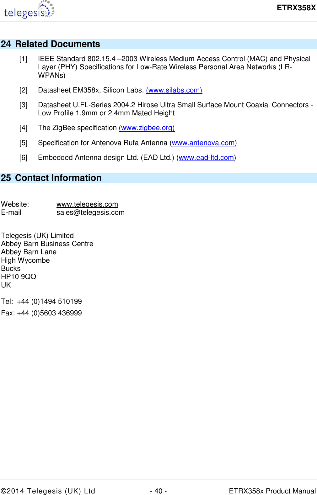  ETRX358X  ©2014 Telegesis (UK) Ltd  - 40 -  ETRX358x Product Manual 24 Related Documents [1]  IEEE Standard 802.15.4 –2003 Wireless Medium Access Control (MAC) and Physical Layer (PHY) Specifications for Low-Rate Wireless Personal Area Networks (LR-WPANs) [2]  Datasheet EM358x, Silicon Labs. (www.silabs.com) [3]  Datasheet U.FL-Series 2004.2 Hirose Ultra Small Surface Mount Coaxial Connectors - Low Profile 1.9mm or 2.4mm Mated Height [4]  The ZigBee specification (www.zigbee.org) [5]  Specification for Antenova Rufa Antenna (www.antenova.com) [6]  Embedded Antenna design Ltd. (EAD Ltd.) (www.ead-ltd.com) 25 Contact Information  Website:    www.telegesis.com E-mail    sales@telegesis.com  Telegesis (UK) Limited Abbey Barn Business Centre Abbey Barn Lane High Wycombe Bucks HP10 9QQ UK  Tel:  +44 (0)1494 510199 Fax: +44 (0)5603 436999 