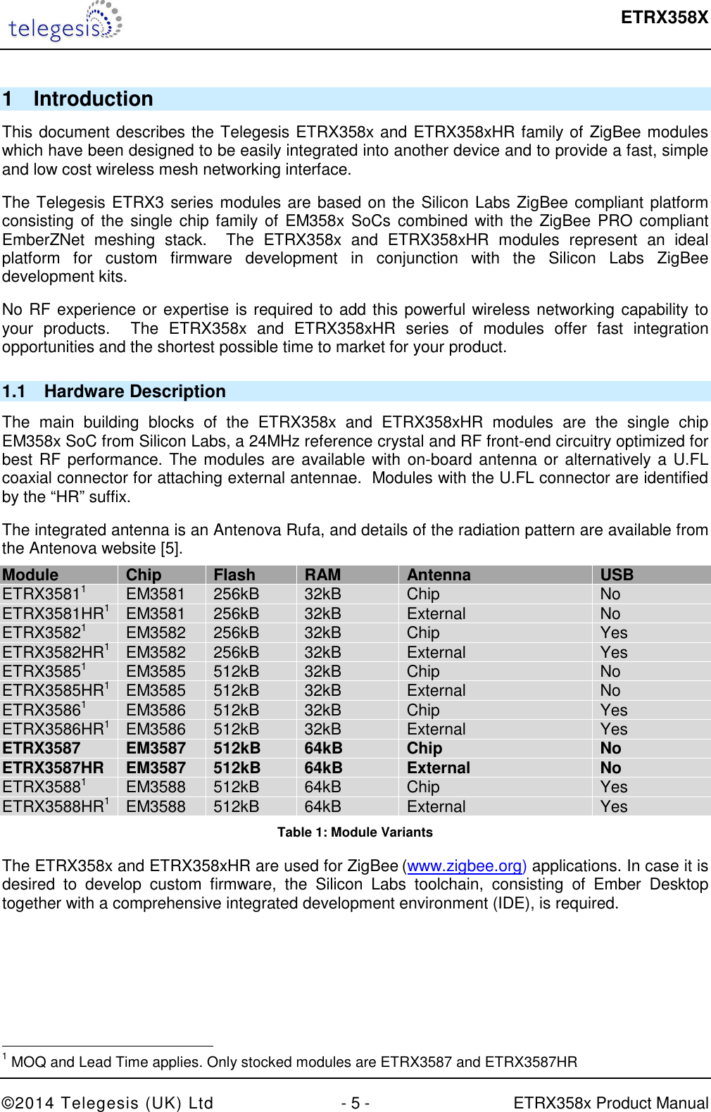  ETRX358X  ©2014 Telegesis (UK) Ltd  - 5 -  ETRX358x Product Manual 1  Introduction This document describes the Telegesis ETRX358x and ETRX358xHR family of ZigBee modules which have been designed to be easily integrated into another device and to provide a fast, simple and low cost wireless mesh networking interface. The Telegesis ETRX3 series modules are based on the Silicon Labs ZigBee compliant platform consisting of the single chip family  of EM358x SoCs combined with the ZigBee PRO compliant EmberZNet  meshing  stack.    The  ETRX358x  and  ETRX358xHR  modules  represent  an  ideal platform  for  custom  firmware  development  in  conjunction  with  the  Silicon  Labs  ZigBee development kits. No RF experience or expertise is required to add this powerful wireless networking capability to your  products.    The  ETRX358x  and  ETRX358xHR  series  of  modules  offer  fast  integration opportunities and the shortest possible time to market for your product. 1.1  Hardware Description The  main  building  blocks  of  the  ETRX358x  and  ETRX358xHR  modules  are  the  single  chip EM358x SoC from Silicon Labs, a 24MHz reference crystal and RF front-end circuitry optimized for best RF performance. The modules are available with on-board antenna or alternatively a U.FL coaxial connector for attaching external antennae.  Modules with the U.FL connector are identified by the “HR” suffix. The integrated antenna is an Antenova Rufa, and details of the radiation pattern are available from the Antenova website [5]. Module Chip Flash RAM Antenna USB ETRX35811  EM3581  256kB  32kB  Chip  No ETRX3581HR1 EM3581  256kB  32kB  External  No ETRX35821  EM3582  256kB  32kB  Chip  Yes ETRX3582HR1 EM3582  256kB  32kB  External  Yes ETRX35851  EM3585  512kB  32kB  Chip  No ETRX3585HR1 EM3585  512kB  32kB  External  No ETRX35861  EM3586  512kB  32kB  Chip  Yes ETRX3586HR1 EM3586  512kB  32kB  External  Yes ETRX3587 EM3587 512kB 64kB Chip No ETRX3587HR EM3587 512kB 64kB External No ETRX35881  EM3588  512kB  64kB  Chip  Yes ETRX3588HR1 EM3588  512kB  64kB  External  Yes Table 1: Module Variants The ETRX358x and ETRX358xHR are used for ZigBee (www.zigbee.org) applications. In case it is desired  to  develop  custom  firmware,  the  Silicon  Labs  toolchain,  consisting  of  Ember  Desktop together with a comprehensive integrated development environment (IDE), is required.                                                 1 MOQ and Lead Time applies. Only stocked modules are ETRX3587 and ETRX3587HR 