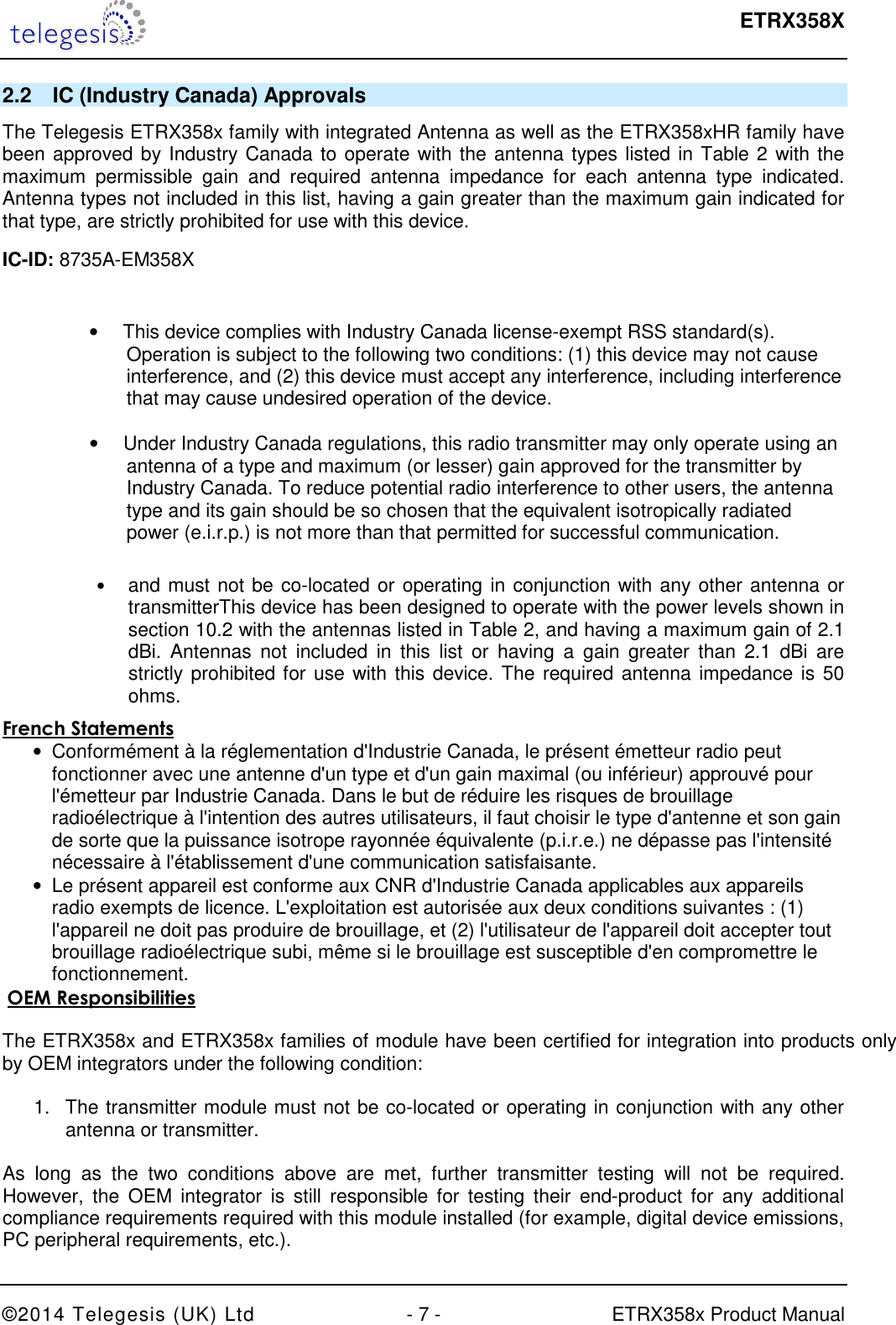  ETRX358X  ©2014 Telegesis (UK) Ltd  - 7 -  ETRX358x Product Manual 2.2  IC (Industry Canada) Approvals The Telegesis ETRX358x family with integrated Antenna as well as the ETRX358xHR family have been approved by Industry Canada to operate with the antenna types listed in Table 2 with the maximum  permissible  gain  and  required  antenna  impedance  for  each  antenna  type  indicated. Antenna types not included in this list, having a gain greater than the maximum gain indicated for that type, are strictly prohibited for use with this device. IC-ID: 8735A-EM358X  •     This device complies with Industry Canada license-exempt RSS standard(s). Operation is subject to the following two conditions: (1) this device may not cause interference, and (2) this device must accept any interference, including interference that may cause undesired operation of the device.  •     Under Industry Canada regulations, this radio transmitter may only operate using an antenna of a type and maximum (or lesser) gain approved for the transmitter by Industry Canada. To reduce potential radio interference to other users, the antenna type and its gain should be so chosen that the equivalent isotropically radiated power (e.i.r.p.) is not more than that permitted for successful communication.      • and must not be co-located or operating in conjunction with any other antenna or transmitterThis device has been designed to operate with the power levels shown in section 10.2 with the antennas listed in Table 2, and having a maximum gain of 2.1 dBi.  Antennas  not  included  in  this  list  or  having  a  gain  greater  than 2.1 dBi  are strictly prohibited for use with this device. The required antenna impedance is 50 ohms.  French Statements •  Conformément à la réglementation d&apos;Industrie Canada, le présent émetteur radio peut fonctionner avec une antenne d&apos;un type et d&apos;un gain maximal (ou inférieur) approuvé pour l&apos;émetteur par Industrie Canada. Dans le but de réduire les risques de brouillage radioélectrique à l&apos;intention des autres utilisateurs, il faut choisir le type d&apos;antenne et son gain de sorte que la puissance isotrope rayonnée équivalente (p.i.r.e.) ne dépasse pas l&apos;intensité nécessaire à l&apos;établissement d&apos;une communication satisfaisante. •  Le présent appareil est conforme aux CNR d&apos;Industrie Canada applicables aux appareils radio exempts de licence. L&apos;exploitation est autorisée aux deux conditions suivantes : (1) l&apos;appareil ne doit pas produire de brouillage, et (2) l&apos;utilisateur de l&apos;appareil doit accepter tout brouillage radioélectrique subi, même si le brouillage est susceptible d&apos;en compromettre le fonctionnement.  OEM Responsibilities   The ETRX358x and ETRX358x families of module have been certified for integration into products only by OEM integrators under the following condition:   1.  The transmitter module must not be co-located or operating in conjunction with any other antenna or transmitter.   As  long  as  the  two  conditions  above  are  met,  further  transmitter  testing  will  not  be  required. However,  the  OEM  integrator  is  still  responsible  for  testing  their  end-product  for  any  additional compliance requirements required with this module installed (for example, digital device emissions, PC peripheral requirements, etc.).  