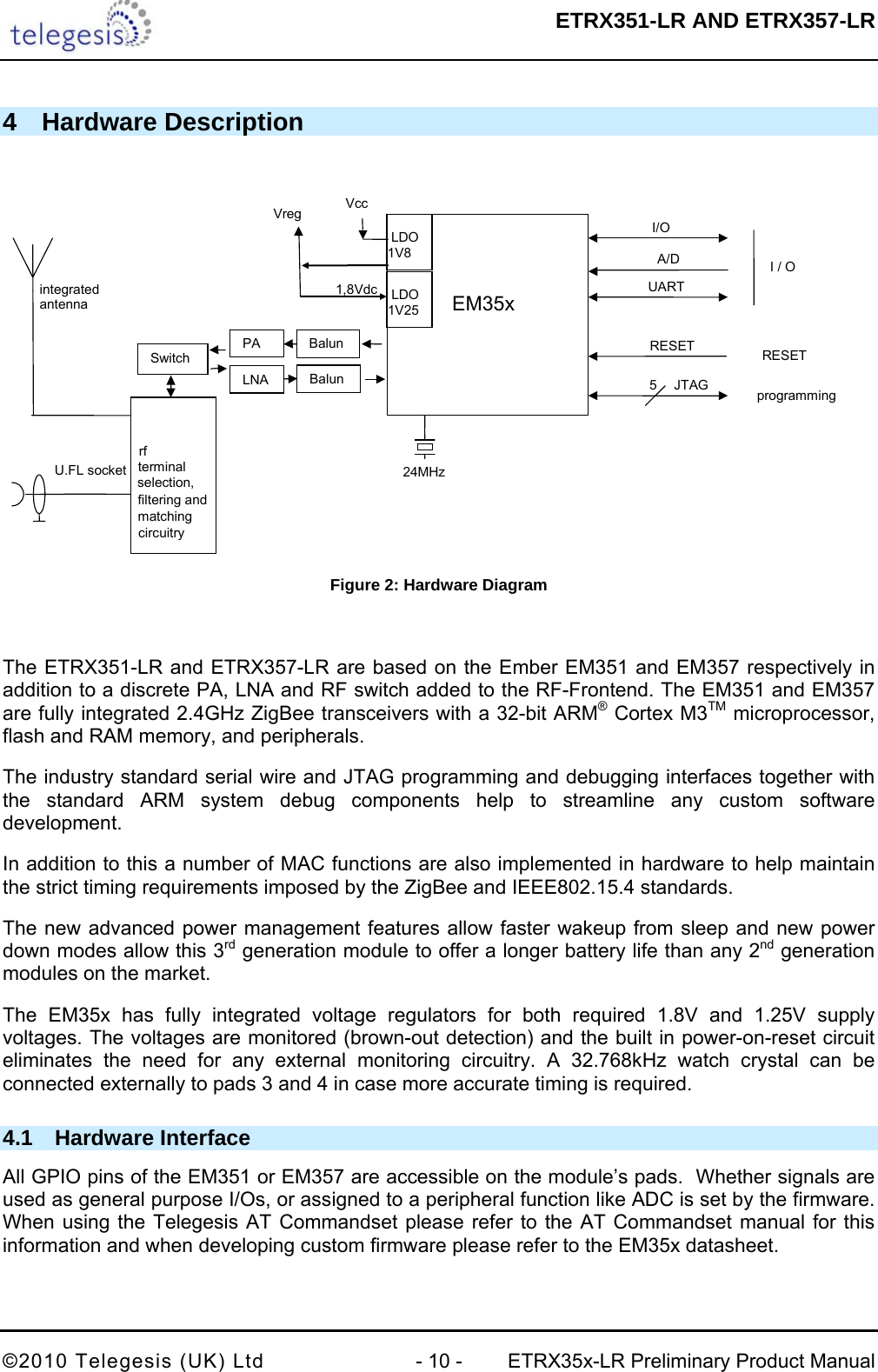  ETRX351-LR AND ETRX357-LR  ©2010 Telegesis (UK) Ltd  - 10 -  ETRX35x-LR Preliminary Product Manual 4 Hardware Description   24MHzEM35x I/O UART I / Oprogramming5JTAG VccVreg RESET RESETBalun integrated antenna U.FL socket rf terminal selection, filtering and matching circuitry    LDO 1V8 1,8VdcA/D    LDO 1V25 Balun PA LNA Switch  Figure 2: Hardware Diagram  The ETRX351-LR and ETRX357-LR are based on the Ember EM351 and EM357 respectively in addition to a discrete PA, LNA and RF switch added to the RF-Frontend. The EM351 and EM357 are fully integrated 2.4GHz ZigBee transceivers with a 32-bit ARM® Cortex M3TM microprocessor, flash and RAM memory, and peripherals. The industry standard serial wire and JTAG programming and debugging interfaces together with the standard ARM system debug components help to streamline any custom software development. In addition to this a number of MAC functions are also implemented in hardware to help maintain the strict timing requirements imposed by the ZigBee and IEEE802.15.4 standards. The new advanced power management features allow faster wakeup from sleep and new power down modes allow this 3rd generation module to offer a longer battery life than any 2nd generation modules on the market. The EM35x has fully integrated voltage regulators for both required 1.8V and 1.25V supply voltages. The voltages are monitored (brown-out detection) and the built in power-on-reset circuit eliminates the need for any external monitoring circuitry. A 32.768kHz watch crystal can be connected externally to pads 3 and 4 in case more accurate timing is required. 4.1 Hardware Interface All GPIO pins of the EM351 or EM357 are accessible on the module’s pads.  Whether signals are used as general purpose I/Os, or assigned to a peripheral function like ADC is set by the firmware. When using the Telegesis AT Commandset please refer to the AT Commandset manual for this information and when developing custom firmware please refer to the EM35x datasheet. 