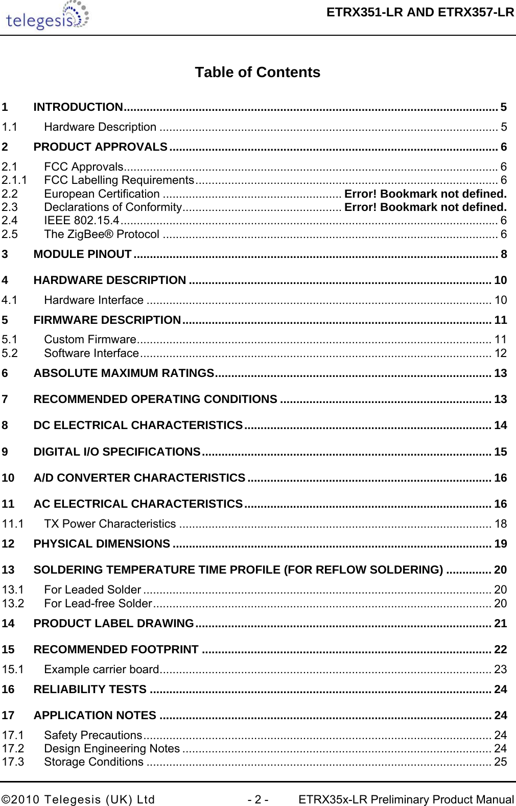  ETRX351-LR AND ETRX357-LR  ©2010 Telegesis (UK) Ltd  - 2 -  ETRX35x-LR Preliminary Product Manual  Table of Contents  1 INTRODUCTION................................................................................................................... 5 1.1 Hardware Description ........................................................................................................ 5 2 PRODUCT APPROVALS..................................................................................................... 6 2.1 FCC Approvals...................................................................................................................6 2.1.1 FCC Labelling Requirements............................................................................................. 6 2.2 European Certification ....................................................... Error! Bookmark not defined. 2.3 Declarations of Conformity................................................. Error! Bookmark not defined. 2.4 IEEE 802.15.4.................................................................................................................... 6 2.5 The ZigBee® Protocol ....................................................................................................... 6 3 MODULE PINOUT................................................................................................................ 8 4 HARDWARE DESCRIPTION ............................................................................................. 10 4.1 Hardware Interface .......................................................................................................... 10 5 FIRMWARE DESCRIPTION............................................................................................... 11 5.1 Custom Firmware............................................................................................................. 11 5.2 Software Interface............................................................................................................ 12 6 ABSOLUTE MAXIMUM RATINGS..................................................................................... 13 7 RECOMMENDED OPERATING CONDITIONS ................................................................. 13 8 DC ELECTRICAL CHARACTERISTICS............................................................................ 14 9 DIGITAL I/O SPECIFICATIONS......................................................................................... 15 10 A/D CONVERTER CHARACTERISTICS ........................................................................... 16 11 AC ELECTRICAL CHARACTERISTICS............................................................................ 16 11.1 TX Power Characteristics ................................................................................................ 18 12 PHYSICAL DIMENSIONS .................................................................................................. 19 13 SOLDERING TEMPERATURE TIME PROFILE (FOR REFLOW SOLDERING) .............. 20 13.1 For Leaded Solder ........................................................................................................... 20 13.2 For Lead-free Solder........................................................................................................ 20 14 PRODUCT LABEL DRAWING........................................................................................... 21 15 RECOMMENDED FOOTPRINT ......................................................................................... 22 15.1 Example carrier board...................................................................................................... 23 16 RELIABILITY TESTS ......................................................................................................... 24 17 APPLICATION NOTES ...................................................................................................... 24 17.1 Safety Precautions........................................................................................................... 24 17.2 Design Engineering Notes ............................................................................................... 24 17.3 Storage Conditions .......................................................................................................... 25 
