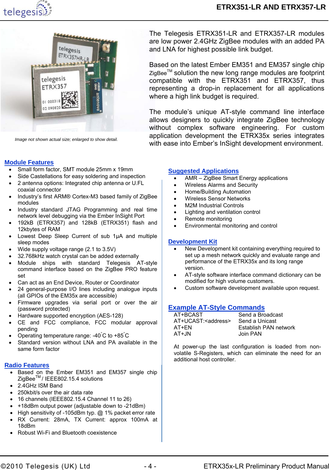  ETRX351-LR AND ETRX357-LR  ©2010 Telegesis (UK) Ltd  - 4 -  ETRX35x-LR Preliminary Product Manual     The Telegesis ETRX351-LR and ETRX357-LR modules are low power 2.4GHz ZigBee modules with an added PA and LNA for highest possible link budget.   Based on the latest Ember EM351 and EM357 single chip ZigBeeTM solution the new long range modules are footprint compatible with the ETRX351 and ETRX357, thus representing a drop-in replacement for all applications where a high link budget is required.  The module’s unique AT-style command line interface allows designers to quickly integrate ZigBee technology without complex software engineering. For custom application development the ETRX35x series integrates with ease into Ember’s InSight development environment.Image not shown actual size; enlarged to show detail. Module Features •  Small form factor, SMT module 25mm x 19mm •  Side Castellations for easy soldering and inspection •  2 antenna options: Integrated chip antenna or U.FL coaxial connector •  Industry’s first ARM® Cortex-M3 based family of ZigBee modules •  Industry standard JTAG Programming and real time network level debugging via the Ember InSight Port •  192kB (ETRX357) and 128kB (ETRX351) flash and 12kbytes of RAM •  Lowest Deep Sleep Current of sub 1µA and multiple sleep modes •  Wide supply voltage range (2.1 to 3.5V) •  32.768kHz watch crystal can be added externally • Module ships with standard Telegesis AT-style command interface based on the ZigBee PRO feature set •  Can act as an End Device, Router or Coordinator •  24 general-purpose I/O lines including analogue inputs (all GPIOs of the EM35x are accessible) •  Firmware upgrades via serial port or over the air (password protected) •  Hardware supported encryption (AES-128) •  CE and FCC compliance, FCC modular approval pending •  Operating temperature range: -40°C to +85°C •  Standard version without LNA and PA available in the same form factor  Radio Features •  Based on the Ember EM351 and EM357 single chip ZigBeeTM / IEEE802.15.4 solutions •  2.4GHz ISM Band •  250kbit/s over the air data rate •  16 channels (IEEE802.15.4 Channel 11 to 26) •  +18dBm output power (adjustable down to -21dBm) •  High sensitivity of -105dBm typ. @ 1% packet error rate •  RX Current: 28mA, TX Current: approx 100mA at 18dBm •  Robust Wi-Fi and Bluetooth coexistence Suggested Applications •  AMR – ZigBee Smart Energy applications •  Wireless Alarms and Security  • Home/Building Automation •  Wireless Sensor Networks •  M2M Industrial Controls •  Lighting and ventilation control • Remote monitoring •  Environmental monitoring and control Development Kit •  New Development kit containing everything required to set up a mesh network quickly and evaluate range and performance of the ETRX35x and its long range version. •  AT-style software interface command dictionary can be modified for high volume customers. •  Custom software development available upon request. Example AT-Style Commands   AT+BCAST     Send a Broadcast    AT+UCAST:&lt;address&gt;  Send a Unicast   AT+EN       Establish PAN network  AT+JN      Join PAN    At power-up the last configuration is loaded from non- volatile S-Registers, which can eliminate the need for an   additional host controller. 
