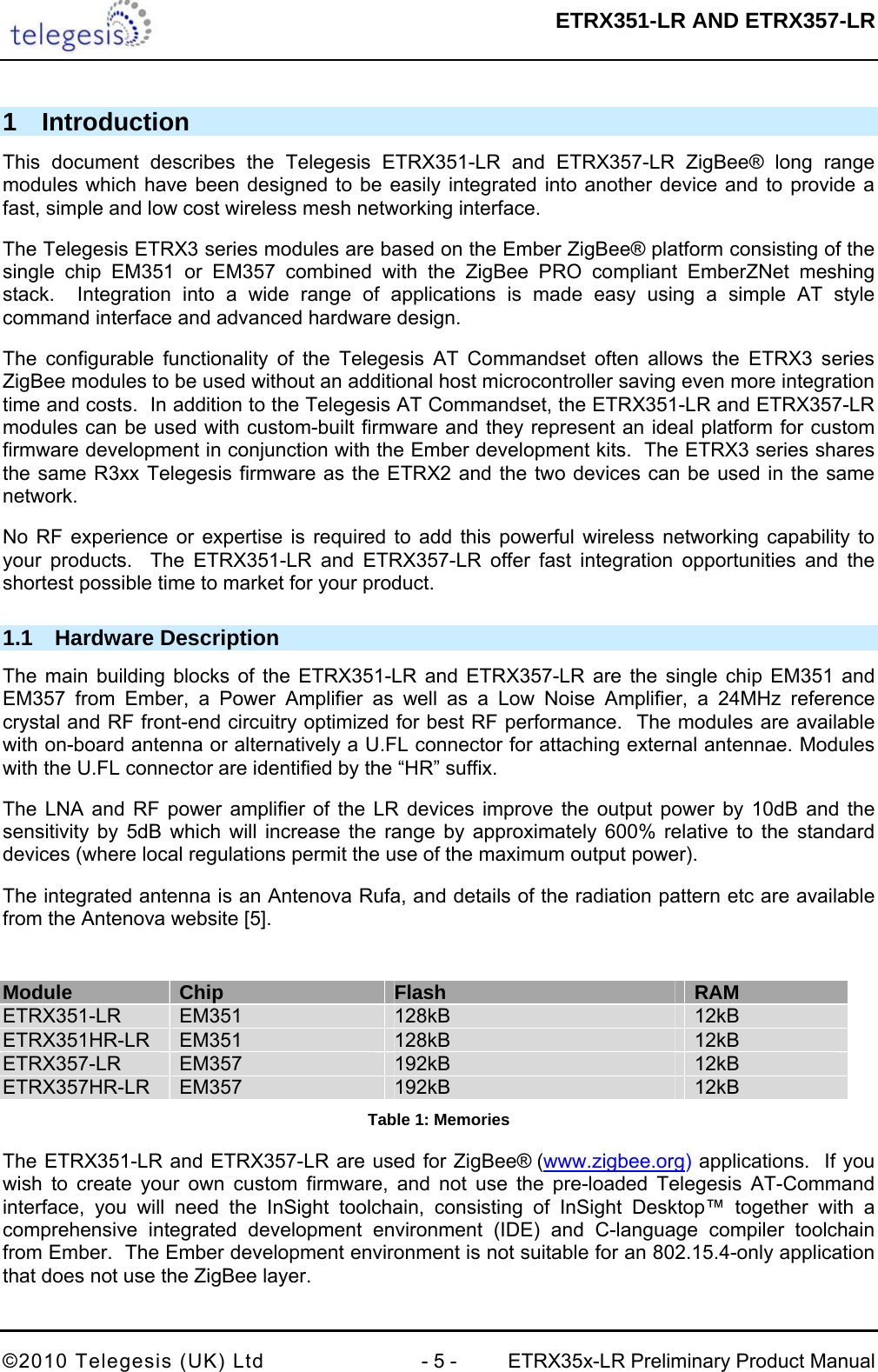  ETRX351-LR AND ETRX357-LR  ©2010 Telegesis (UK) Ltd  - 5 -  ETRX35x-LR Preliminary Product Manual 1 Introduction This document describes the Telegesis ETRX351-LR and ETRX357-LR ZigBee® long range modules which have been designed to be easily integrated into another device and to provide a fast, simple and low cost wireless mesh networking interface. The Telegesis ETRX3 series modules are based on the Ember ZigBee® platform consisting of the single chip EM351 or EM357 combined with the ZigBee PRO compliant EmberZNet meshing stack.  Integration into a wide range of applications is made easy using a simple AT style command interface and advanced hardware design. The configurable functionality of the Telegesis AT Commandset often allows the ETRX3 series ZigBee modules to be used without an additional host microcontroller saving even more integration time and costs.  In addition to the Telegesis AT Commandset, the ETRX351-LR and ETRX357-LR modules can be used with custom-built firmware and they represent an ideal platform for custom firmware development in conjunction with the Ember development kits.  The ETRX3 series shares the same R3xx Telegesis firmware as the ETRX2 and the two devices can be used in the same network. No RF experience or expertise is required to add this powerful wireless networking capability to your products.  The ETRX351-LR and ETRX357-LR offer fast integration opportunities and the shortest possible time to market for your product. 1.1 Hardware Description The main building blocks of the ETRX351-LR and ETRX357-LR are the single chip EM351 and EM357 from Ember, a Power Amplifier as well as a Low Noise Amplifier, a 24MHz reference crystal and RF front-end circuitry optimized for best RF performance.  The modules are available with on-board antenna or alternatively a U.FL connector for attaching external antennae. Modules with the U.FL connector are identified by the “HR” suffix. The LNA and RF power amplifier of the LR devices improve the output power by 10dB and the sensitivity by 5dB which will increase the range by approximately 600% relative to the standard devices (where local regulations permit the use of the maximum output power). The integrated antenna is an Antenova Rufa, and details of the radiation pattern etc are available from the Antenova website  [5].  Module  Chip  Flash  RAM ETRX351-LR  EM351  128kB  12kB ETRX351HR-LR  EM351  128kB  12kB ETRX357-LR  EM357  192kB  12kB ETRX357HR-LR  EM357  192kB  12kB Table 1: Memories The ETRX351-LR and ETRX357-LR are used for ZigBee® (www.zigbee.org) applications.  If you wish to create your own custom firmware, and not use the pre-loaded Telegesis AT-Command interface, you will need the InSight toolchain, consisting of InSight Desktop™ together with a comprehensive integrated development environment (IDE) and C-language compiler toolchain from Ember.  The Ember development environment is not suitable for an 802.15.4-only application that does not use the ZigBee layer. 