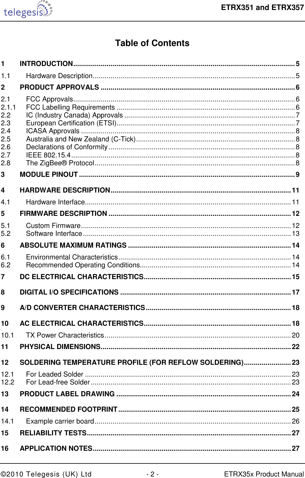  ETRX351 and ETRX357  ©2010 Telegesis (UK) Ltd  - 2 -  ETRX35x Product Manual  Table of Contents  1 INTRODUCTION ................................................................................................................. 5 1.1 Hardware Description ....................................................................................................... 5 2 PRODUCT APPROVALS ................................................................................................... 6 2.1 FCC Approvals ................................................................................................................. 6 2.1.1 FCC Labelling Requirements ........................................................................................... 6 2.2 IC (Industry Canada) Approvals ....................................................................................... 7 2.3 European Certification (ETSI)........................................................................................... 7 2.4 ICASA Approvals ............................................................................................................. 8 2.5 Australia and New Zealand (C-Tick) ................................................................................. 8 2.6 Declarations of Conformity ............................................................................................... 8 2.7 IEEE 802.15.4 .................................................................................................................. 8 2.8 The ZigBee® Protocol ...................................................................................................... 8 3 MODULE PINOUT .............................................................................................................. 9 4 HARDWARE DESCRIPTION ............................................................................................ 11 4.1 Hardware Interface ......................................................................................................... 11 5 FIRMWARE DESCRIPTION ............................................................................................. 12 5.1 Custom Firmware ........................................................................................................... 12 5.2 Software Interface .......................................................................................................... 13 6 ABSOLUTE MAXIMUM RATINGS ................................................................................... 14 6.1 Environmental Characteristics ........................................................................................ 14 6.2 Recommended Operating Conditions............................................................................. 14 7 DC ELECTRICAL CHARACTERISTICS ........................................................................... 15 8 DIGITAL I/O SPECIFICATIONS ....................................................................................... 17 9 A/D CONVERTER CHARACTERISTICS .......................................................................... 18 10 AC ELECTRICAL CHARACTERISTICS ........................................................................... 18 10.1 TX Power Characteristics ............................................................................................... 20 11 PHYSICAL DIMENSIONS ................................................................................................. 22 12 SOLDERING TEMPERATURE PROFILE (FOR REFLOW SOLDERING) ........................ 23 12.1 For Leaded Solder ......................................................................................................... 23 12.2 For Lead-free Solder ...................................................................................................... 23 13 PRODUCT LABEL DRAWING ......................................................................................... 24 14 RECOMMENDED FOOTPRINT ........................................................................................ 25 14.1 Example carrier board .................................................................................................... 26 15 RELIABILITY TESTS ........................................................................................................ 27 16 APPLICATION NOTES ..................................................................................................... 27 