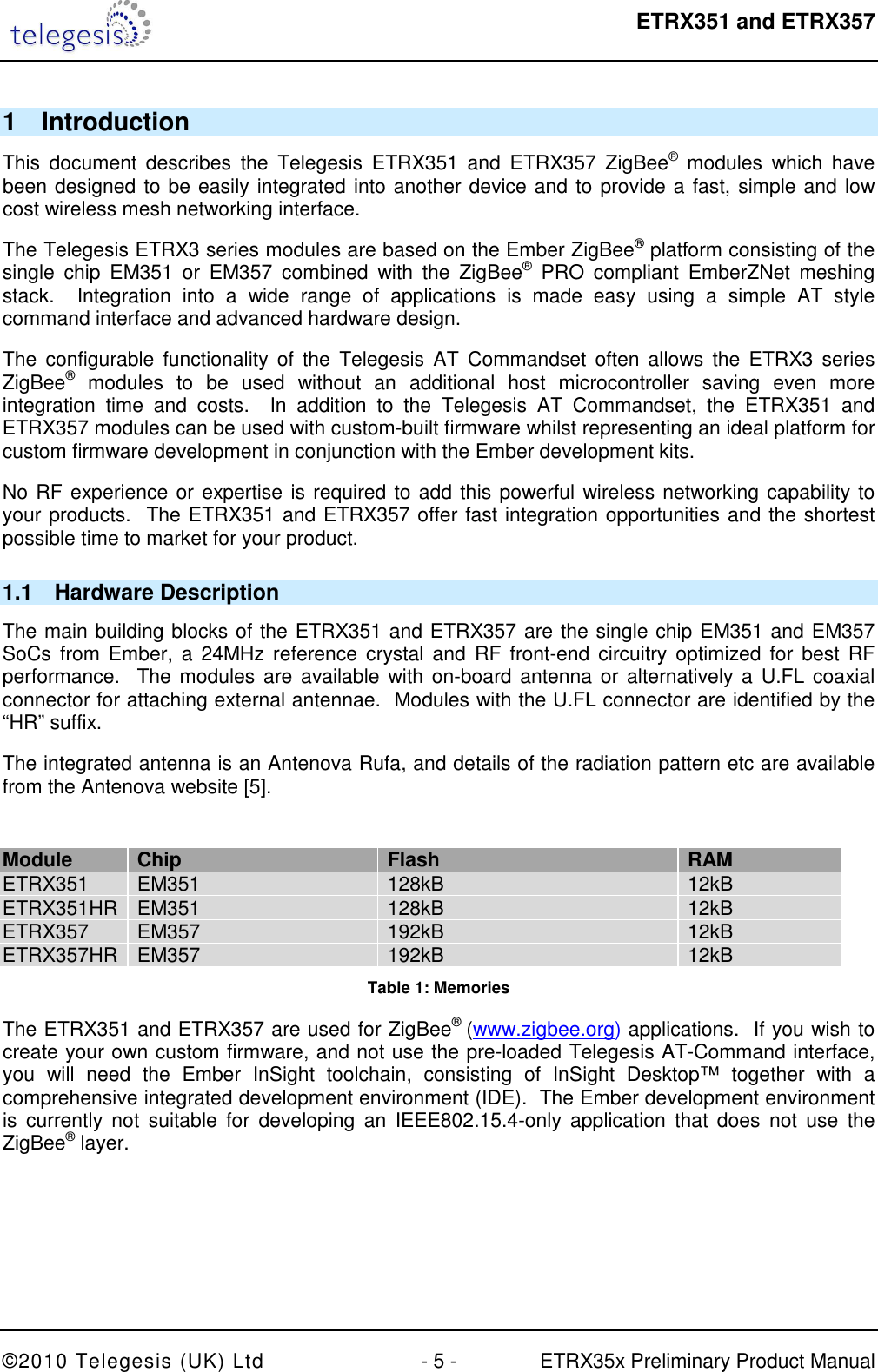  ETRX351 and ETRX357  ©2010 Telegesis (UK) Ltd  - 5 -  ETRX35x Preliminary Product Manual 1  Introduction This  document  describes  the  Telegesis  ETRX351  and  ETRX357  ZigBee®  modules  which  have been designed to be easily integrated into another device and to provide a fast, simple and low cost wireless mesh networking interface. The Telegesis ETRX3 series modules are based on the Ember ZigBee® platform consisting of the single  chip  EM351  or  EM357  combined  with  the  ZigBee®  PRO  compliant  EmberZNet  meshing stack.    Integration  into  a  wide  range  of  applications  is  made  easy  using  a  simple  AT  style command interface and advanced hardware design. The  configurable  functionality  of  the  Telegesis  AT Commandset often allows  the  ETRX3 series ZigBee®  modules  to  be  used  without  an  additional  host  microcontroller  saving  even  more integration  time  and  costs.    In  addition  to  the  Telegesis  AT  Commandset,  the  ETRX351  and ETRX357 modules can be used with custom-built firmware whilst representing an ideal platform for custom firmware development in conjunction with the Ember development kits. No RF experience or expertise is required to add this powerful wireless networking capability to your products.  The ETRX351 and ETRX357 offer fast integration opportunities and the shortest possible time to market for your product. 1.1  Hardware Description The main building blocks of the ETRX351 and ETRX357 are the single chip EM351 and EM357 SoCs  from  Ember, a 24MHz reference crystal  and RF front-end  circuitry  optimized for best  RF performance.  The modules are available with on-board antenna or alternatively a U.FL coaxial connector for attaching external antennae.  Modules with the U.FL connector are identified by the “HR” suffix. The integrated antenna is an Antenova Rufa, and details of the radiation pattern etc are available from the Antenova website [5].  Module Chip Flash RAM ETRX351 EM351 128kB 12kB ETRX351HR EM351 128kB 12kB ETRX357  EM357  192kB  12kB ETRX357HR EM357 192kB 12kB Table 1: Memories The ETRX351 and ETRX357 are used for ZigBee® (www.zigbee.org) applications.  If you wish to create your own custom firmware, and not use the pre-loaded Telegesis AT-Command interface, you  will  need  the  Ember  InSight  toolchain,  consisting  of  InSight  Desktop™  together  with  a comprehensive integrated development environment (IDE).  The Ember development environment is  currently  not  suitable  for  developing  an  IEEE802.15.4-only application  that  does  not  use  the ZigBee® layer. 