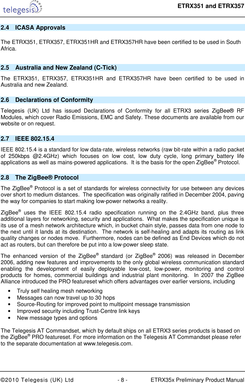  ETRX351 and ETRX357  ©2010 Telegesis (UK) Ltd  - 8 -  ETRX35x Preliminary Product Manual 2.4  ICASA Approvals  The ETRX351, ETRX357, ETRX351HR and ETRX357HR have been certified to be used in South Africa.  2.5  Australia and New Zealand (C-Tick) The  ETRX351,  ETRX357,  ETRX351HR  and  ETRX357HR  have  been  certified  to  be  used  in Australia and new Zealand. 2.6  Declarations of Conformity Telegesis  (UK)  Ltd  has  issued  Declarations  of  Conformity  for  all  ETRX3  series  ZigBee®  RF Modules, which cover Radio Emissions, EMC and Safety. These documents are available from our website or on request.   2.7  IEEE 802.15.4 IEEE 802.15.4 is a standard for low data-rate, wireless networks (raw bit-rate within a radio packet of  250kbps  @2.4GHz)  which  focuses  on  low  cost,  low  duty  cycle,  long  primary  battery  life applications as well as mains-powered applications.  It is the basis for the open ZigBee® Protocol. 2.8  The ZigBee® Protocol The ZigBee® Protocol is a set of standards for wireless connectivity for use between any devices over short to medium distances.  The specification was originally ratified in December 2004, paving the way for companies to start making low-power networks a reality. ZigBee®  uses  the  IEEE  802.15.4  radio  specification  running  on  the  2.4GHz  band,  plus  three additional layers for networking, security and applications.  What makes the specification unique is its use of a mesh network architecture which, in bucket chain style, passes data from one node to the next until it lands at its destination.  The network is self-healing and adapts its routing as link quality changes or nodes move.  Furthermore, nodes can be defined as End Devices which do not act as routers, but can therefore be put into a low-power sleep state. The  enhanced  version  of  the  ZigBee®  standard  (or  ZigBee®  2006)  was  released  in  December 2006, adding new features and improvements to the only global wireless communication standard enabling  the  development  of  easily  deployable  low-cost,  low-power,  monitoring  and  control products  for  homes,  commercial  buildings  and  industrial  plant  monitoring.    In  2007  the  ZigBee Alliance introduced the PRO featureset which offers advantages over earlier versions, including •  Truly self healing mesh networking •  Messages can now travel up to 30 hops •  Source-Routing for improved point to multipoint message transmission •  Improved security including Trust-Centre link keys •  New message types and options  The Telegesis AT Commandset, which by default ships on all ETRX3 series products is based on the ZigBee® PRO featureset. For more information on the Telegesis AT Commandset please refer to the separate documentation at www.telegesis.com.  