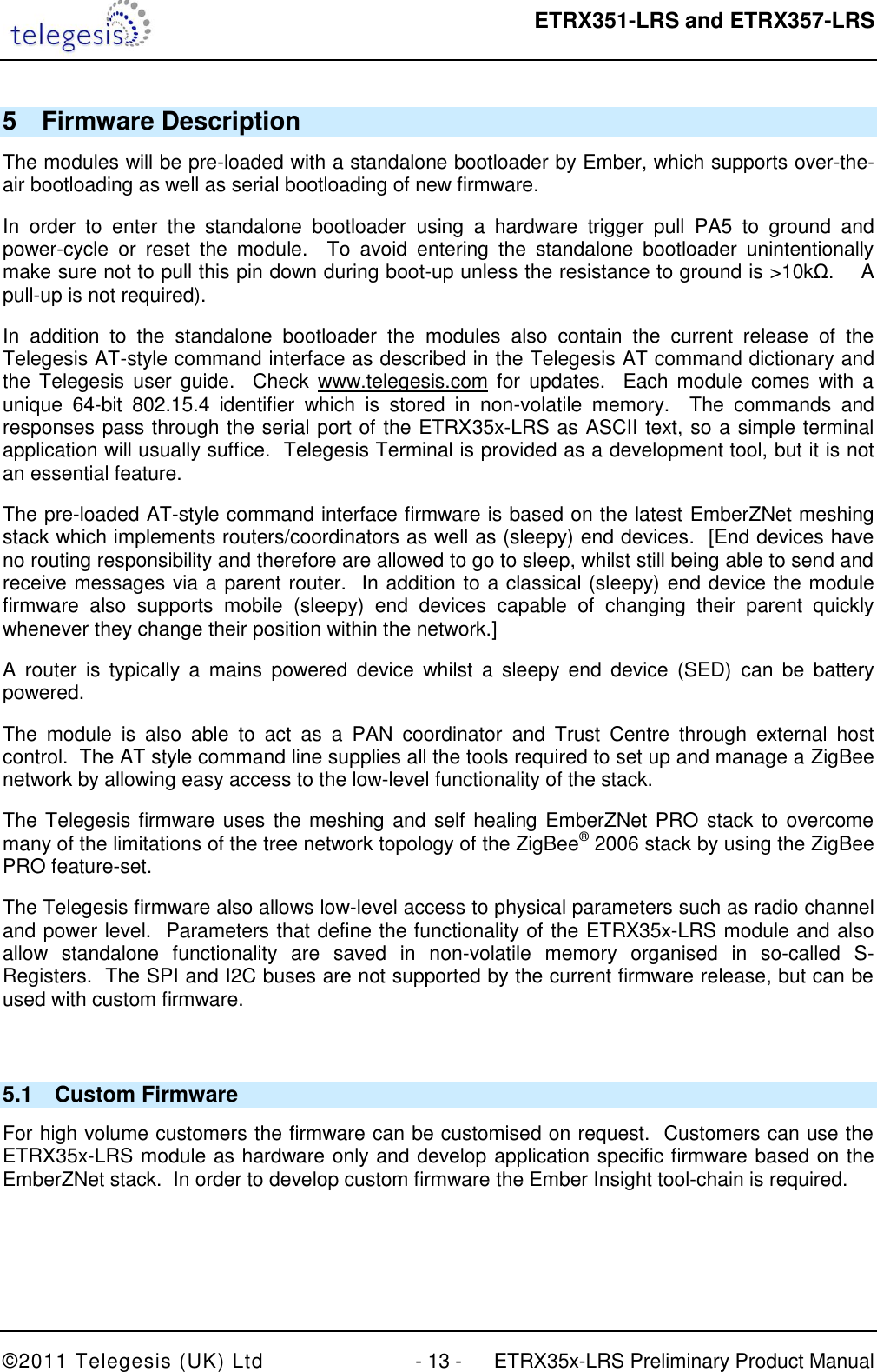  ETRX351-LRS and ETRX357-LRS  ©2011 Telegesis (UK) Ltd  - 13 -  ETRX35x-LRS Preliminary Product Manual 5  Firmware Description The modules will be pre-loaded with a standalone bootloader by Ember, which supports over-the-air bootloading as well as serial bootloading of new firmware. In  order  to  enter  the  standalone  bootloader  using  a  hardware  trigger  pull  PA5  to  ground  and power-cycle  or  reset  the  module.    To  avoid  entering  the  standalone  bootloader  unintentionally make sure not to pull this pin down during boot-up unless the resistance to ground is &gt;10kΩ.    A pull-up is not required). In  addition  to  the  standalone  bootloader  the  modules  also  contain  the  current  release  of  the Telegesis AT-style command interface as described in the Telegesis AT command dictionary and the  Telegesis  user guide.    Check www.telegesis.com for  updates.   Each module  comes  with a unique  64-bit  802.15.4  identifier  which  is  stored  in  non-volatile  memory.  The  commands  and responses pass through the serial port of the ETRX35x-LRS as ASCII text, so a simple terminal application will usually suffice.  Telegesis Terminal is provided as a development tool, but it is not an essential feature. The pre-loaded AT-style command interface firmware is based on the latest EmberZNet meshing stack which implements routers/coordinators as well as (sleepy) end devices.  [End devices have no routing responsibility and therefore are allowed to go to sleep, whilst still being able to send and receive messages via a parent router.  In addition to a classical (sleepy) end device the module firmware  also  supports  mobile  (sleepy)  end  devices  capable  of  changing  their  parent  quickly whenever they change their position within the network.]  A  router  is  typically  a  mains  powered  device  whilst  a  sleepy  end  device  (SED)  can  be  battery powered. The  module  is  also  able  to  act  as  a  PAN  coordinator  and  Trust  Centre  through  external  host control.  The AT style command line supplies all the tools required to set up and manage a ZigBee network by allowing easy access to the low-level functionality of the stack. The Telegesis firmware uses the meshing and self healing EmberZNet PRO stack to overcome many of the limitations of the tree network topology of the ZigBee® 2006 stack by using the ZigBee PRO feature-set. The Telegesis firmware also allows low-level access to physical parameters such as radio channel and power level.  Parameters that define the functionality of the ETRX35x-LRS module and also allow  standalone  functionality  are  saved  in  non-volatile  memory  organised  in  so-called  S-Registers.  The SPI and I2C buses are not supported by the current firmware release, but can be used with custom firmware.  5.1  Custom Firmware For high volume customers the firmware can be customised on request.  Customers can use the ETRX35x-LRS module as hardware only and develop application specific firmware based on the EmberZNet stack.  In order to develop custom firmware the Ember Insight tool-chain is required.   