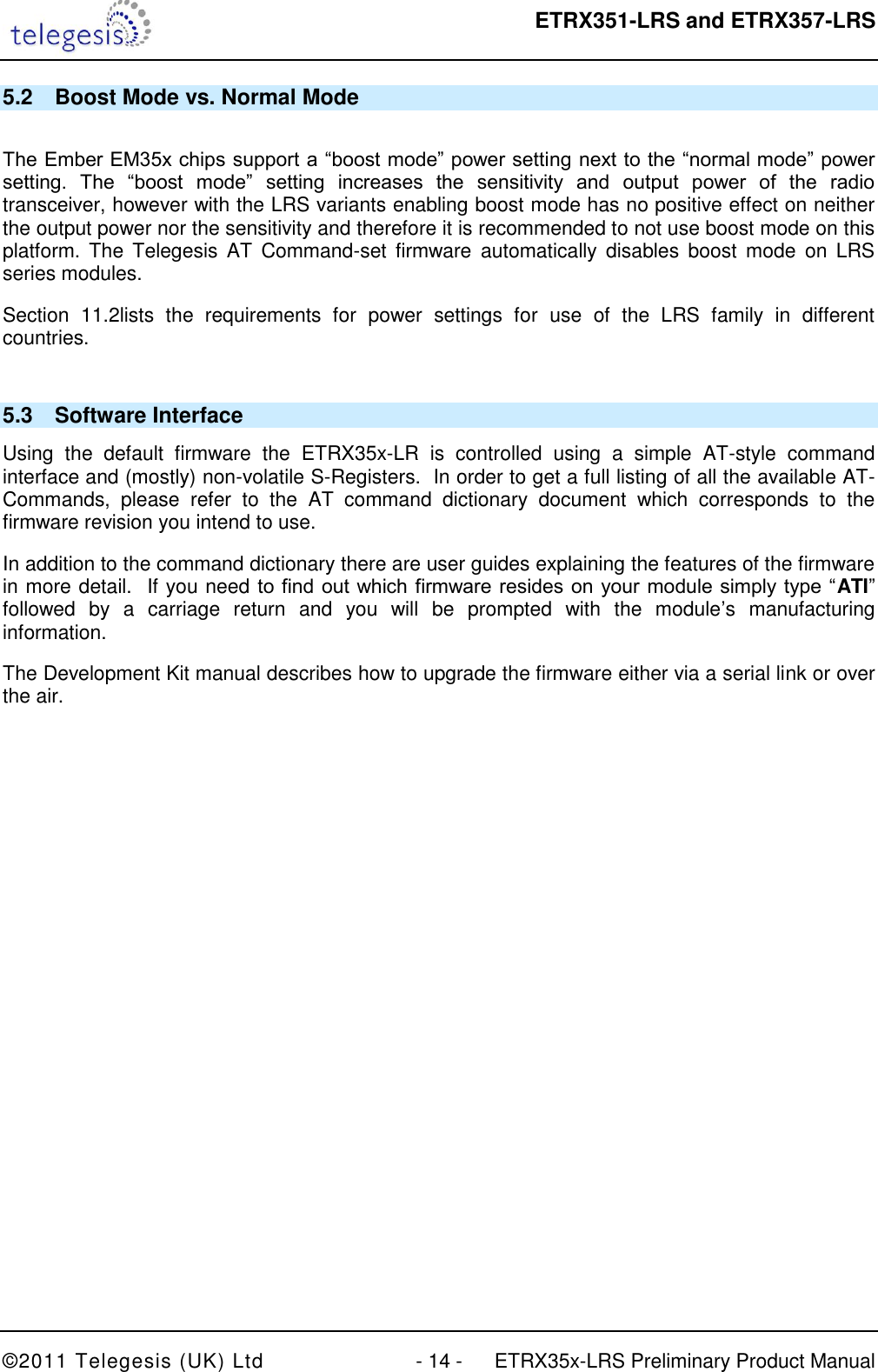  ETRX351-LRS and ETRX357-LRS  ©2011 Telegesis (UK) Ltd  - 14 -  ETRX35x-LRS Preliminary Product Manual 5.2  Boost Mode vs. Normal Mode  The Ember EM35x chips support a “boost mode” power setting next to the “normal mode” power setting.  The  “boost  mode”  setting  increases  the  sensitivity  and  output  power  of  the  radio transceiver, however with the LRS variants enabling boost mode has no positive effect on neither the output power nor the sensitivity and therefore it is recommended to not use boost mode on this platform.  The  Telegesis  AT  Command-set firmware  automatically  disables  boost  mode  on  LRS series modules. Section  11.2lists  the  requirements  for  power  settings  for  use  of  the  LRS  family  in  different countries.  5.3  Software Interface Using  the  default  firmware  the  ETRX35x-LR  is  controlled  using  a  simple  AT-style  command interface and (mostly) non-volatile S-Registers.  In order to get a full listing of all the available AT-Commands,  please  refer  to  the  AT  command  dictionary  document  which  corresponds  to  the firmware revision you intend to use. In addition to the command dictionary there are user guides explaining the features of the firmware in more detail.  If you need to find out which firmware resides on your module simply type “ATI” followed  by  a  carriage  return  and  you  will  be  prompted  with  the  module‟s  manufacturing information. The Development Kit manual describes how to upgrade the firmware either via a serial link or over the air. 