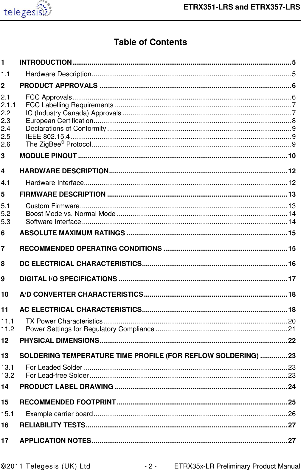  ETRX351-LRS and ETRX357-LRS  ©2011 Telegesis (UK) Ltd  - 2 -  ETRX35x-LR Preliminary Product Manual  Table of Contents  1 INTRODUCTION ................................................................................................................. 5 1.1 Hardware Description ....................................................................................................... 5 2 PRODUCT APPROVALS ................................................................................................... 6 2.1 FCC Approvals ................................................................................................................. 6 2.1.1 FCC Labelling Requirements ........................................................................................... 7 2.2 IC (Industry Canada) Approvals ....................................................................................... 7 2.3 European Certification ...................................................................................................... 8 2.4 Declarations of Conformity ............................................................................................... 9 2.5 IEEE 802.15.4 .................................................................................................................. 9 2.6 The ZigBee® Protocol ....................................................................................................... 9 3 MODULE PINOUT ............................................................................................................ 10 4 HARDWARE DESCRIPTION ............................................................................................ 12 4.1 Hardware Interface ......................................................................................................... 12 5 FIRMWARE DESCRIPTION ............................................................................................. 13 5.1 Custom Firmware ........................................................................................................... 13 5.2 Boost Mode vs. Normal Mode ........................................................................................ 14 5.3 Software Interface .......................................................................................................... 14 6 ABSOLUTE MAXIMUM RATINGS ................................................................................... 15 7 RECOMMENDED OPERATING CONDITIONS ................................................................ 15 8 DC ELECTRICAL CHARACTERISTICS ........................................................................... 16 9 DIGITAL I/O SPECIFICATIONS ....................................................................................... 17 10 A/D CONVERTER CHARACTERISTICS .......................................................................... 18 11 AC ELECTRICAL CHARACTERISTICS ........................................................................... 18 11.1 TX Power Characteristics ............................................................................................... 20 11.2 Power Settings for Regulatory Compliance .................................................................... 21 12 PHYSICAL DIMENSIONS ................................................................................................. 22 13 SOLDERING TEMPERATURE TIME PROFILE (FOR REFLOW SOLDERING) .............. 23 13.1 For Leaded Solder ......................................................................................................... 23 13.2 For Lead-free Solder ...................................................................................................... 23 14 PRODUCT LABEL DRAWING ......................................................................................... 24 15 RECOMMENDED FOOTPRINT ........................................................................................ 25 15.1 Example carrier board .................................................................................................... 26 16 RELIABILITY TESTS ........................................................................................................ 27 17 APPLICATION NOTES ..................................................................................................... 27 